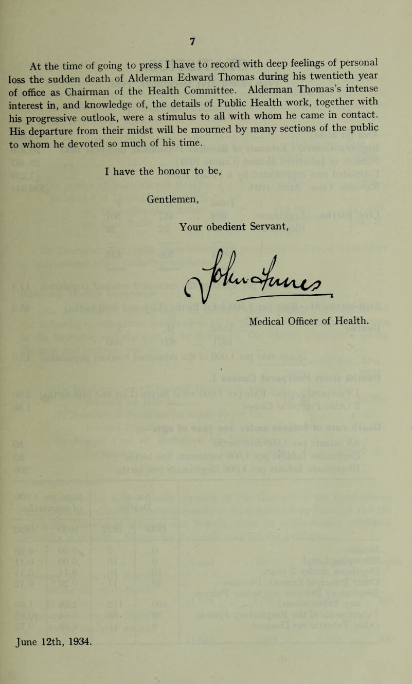 At the time of going to press I have to record with deep feelings of personal loss the sudden death of Alderman Edward Thomas during his twentieth year of office as Chairman of the Health Committee. Alderman Thomas s intense interest in, and knowledge of, the details of Public Health work, together with his progressive outlook, were a stimulus to all with whom he came in contact. His departure from their midst will be mourned by many sections of the public to whom he devoted so much of his time. I have the honour to be, Gentlemen Your obedient Servant Medical Officer of Health. June 12th, 1934.