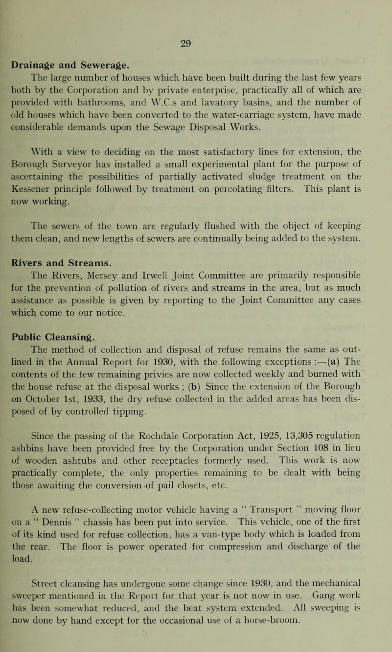 Drainage and Sewerage. The large number of houses which have been built during the last few years both by the Corporation and by private enterprise, practically all of which are provided with bathrooms, and W.C.s and lavatory basins, and the number of old houses which have been converted to the water-carriage system, have made considerable demands upon the Sewage Disposal Works. With a view to deciding on the most satisfactory lines for extension, the Borough Surveyor has installed a small experimental plant for the purpose of ascertaining the possibilities of partially activated sludge treatment on the Kessener principle followed by treatment on percolating filters. This plant is now working. The sewers of the town are regularly flushed with the object of keeping them clean, and new lengths of sewers are continually being added to the system. Rivers and Streams. The Rivers, Mersey and Irwell Joint Committee are primarily responsible for the prevention of pollution of rivers and streams in the area, but as much assistance as possible is given by reporting to the Joint Committee any cases which come to our notice. Public Cleansing. The method of collection and disposal of refuse remains the same as out¬ lined in the Annual Report for 1930, with the following exceptions :—(a) The contents of the few remaining privies are now collected weekly and burned with the house refuse at the disposal works ; (b) Since the extension of the Borough on October 1st, 1933, the dry refuse collected in the added areas has been dis¬ posed of by controlled tipping. Since the passing of the Rochdale Corporation Act, 1925, 13,305 regulation ashbins have been provided free by the Corporation under Section 108 in lieu of wooden ashtubs and other receptacles formerly used. This work is now practically complete, the only properties remaining to be dealt with being those awaiting the conversion-of pail closets, etc. A new refuse-collecting motor vehicle having a “ Transport ” moving floor on a “ Dennis ” chassis has been put into service. This vehicle, one of the first of its kind used for refuse collection, has a van-type body which is loaded from the rear. The floor is power operated for compression and discharge of the load. Street cleansing has undergone some change since 1930, and the mechanical sweeper mentioned in the Report for that year is not now in use. Gang work has been somewhat reduced, and the beat system extended. All sweeping is now done by hand except for the occasional use of a horse-broom.