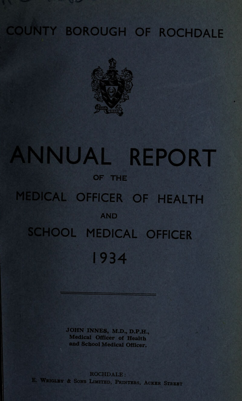 COUNTY BOROUGH OF ROCHDALE ANNUAL REPORT OF THE MEDICAL OFFICER OF HEALTH AND SCHOOL MEDICAL OFFICER 1934 JOHN INNES, M.D., D.P.H., Medical Officer of Health and School Medical Officer. ROCHDALE: E. Wriglby & Sons Limited, Printers, Acker Street