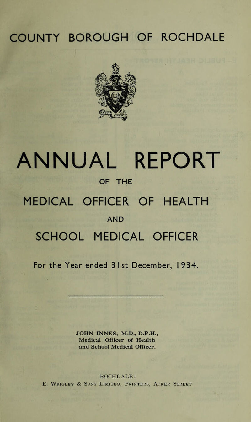 ANNUAL REPORT OF THE MEDICAL OFFICER OF HEALTH AND SCHOOL MEDICAL OFFICER For the Year ended 3 I st December, I 934. JOHN INNES, M.D., D.P.H., Medical Officer of Health and School Medical Officer. ROCHDALE: E. Wrigley & Sons Limited, Printers, Acker Street