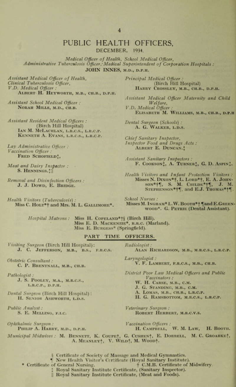 PUBLIC HEALTH OFFICERS, DECEMBER, 1934. Medical Officer of Health, School Medical Officer, Administrative Tuberculosis Officer,’Medical Superintendent of Corporation Hospitals : JOHN INNES, M.D., D.p.H. Assistant Medical Officer of Health, Clinical Tuberculosis Officer, V.D. Medical Officer : Ai3krt H. Hf.ywortu, m.b., ch.b., d.p.ii. Assistant School Medical Officer : Norah Mills, m.d., cb.b. Assistant Resident Medical Officers : (Birch Hill Hospital) Ian .M. McLaciil.an, l.r.c.s., l.u.c.p. Kknnktii a. Evans, l.r.c.s., l.u.c.p. Lay Administrative Officer : Taccination Officer : Fred SchofieldJ, Meat and Dairy Inspector : S. Hennings. *;| Removal and Disinfection Officers : J. J. Dowd, E. Bridge. Health Visitors {Tuberculosis) : .Mis.s C. HoLT*t and Mrs. M. L. Galli.more*. Principal Medical Officer : (Birch Hill Hospital) Harry Crossley, m.b., cii.b., d.p.ii. Assistant Medical Officer Maternity and Child Welfare, V.D. Medical Officer: Elisabeth M. Williams, m.b., ch.b., d.p.ii Dental Surgeon {Schools) ; .A. G. Walker, l.d.s. Chief Sanitary Inspector, Inspector Food and Drugs .-lets ; Albert E. Duncan.J .■issistant Sanitary Inspectors : F. CooksonJ, a. Turner j, G. D. .\spinJ. Health Visitors and Infant Protection Visitors : .Misses N. DixoN*t, L. LoRD*t, E. .A. Joiin- SON*t^, S. M. CiiiLDE’-fll, J. M. SiEPiiENsoN*t*. and E.J. Thomas*-)-^ , School Nurses : Mi.sses M. Ingham* L.W. Booth*! ^and E.Green¬ wood*. G. Fetrie (Dental Assistant). Hospital Matrons: .Miss H. CoPELAND*t§ (Birch Hill). .Miss E. 1). Mackenzie*, h.r.c. (Marland). .M iss E. Burgess* (Springfield). PART TIME OFFICERS. Visiting Surgeon (Birch Hill Hospital); J. C. Jefferson, .m.b., b.s., f.r.c.s. Obstetric Consultant; C. P. Brentnall, m.b., cii.b. Pathologist : J. S. POOLEY, .M.A., M.n.C.S., L.R.C.P., D.P.II. Dental Surgeon (Birch Hill Hospital): 11. .Senior Ashworth, l.d.s. Public .-I nalyst: S. E. Meli.ing, f.i.c. Radiologist: Alan Richardson, m.b., .m.r.c.s., l.r.c.p. Laryngologist : V. E’. L.vmbert, f.r.c.s., m.b., cii.b. District Poor Law Medical Officers and Public Vaccinators : W. H. Cause, m.b., c.m. J. G. Standing, m.b., c.m. A. Lom.as, m.b., cii.b., l.r.c.p, 11. G. Ramsbotto.m, m.r.c.s., l.r.c.p. Veterinary Surgeon : Robert Herbert, .m.r.c.v.s. Ophthalmic Surgeon : Philip .A. Harry, .m.d., d.p.ii. Vaccination Officers : H. Campbell, 3V. .M. Law, H. Booi h. Municipal Midwives : M. Bennett, K. Coi'PEf, G. Cushen|, E. Dorrell, M. C. Groarke!, .A. .Mkanley*, V. Wild!, M. WooDf. I I I ^ Certilleate of SiK-iety of .Massage and .Medical Gyniiiastics. • New Ilealih Visitor's Crrtifieafe (Royal Sanitarj- Iiistitii(e). * Certilleate of General Nursing. f C.M.B. Certilleate of .Midwifery. J Royal Sanitarj' Institute Certifleate, (.Sanitary InsjH'etor). II Royal Sanitary Institute Certificate, (Meat and Foods). i