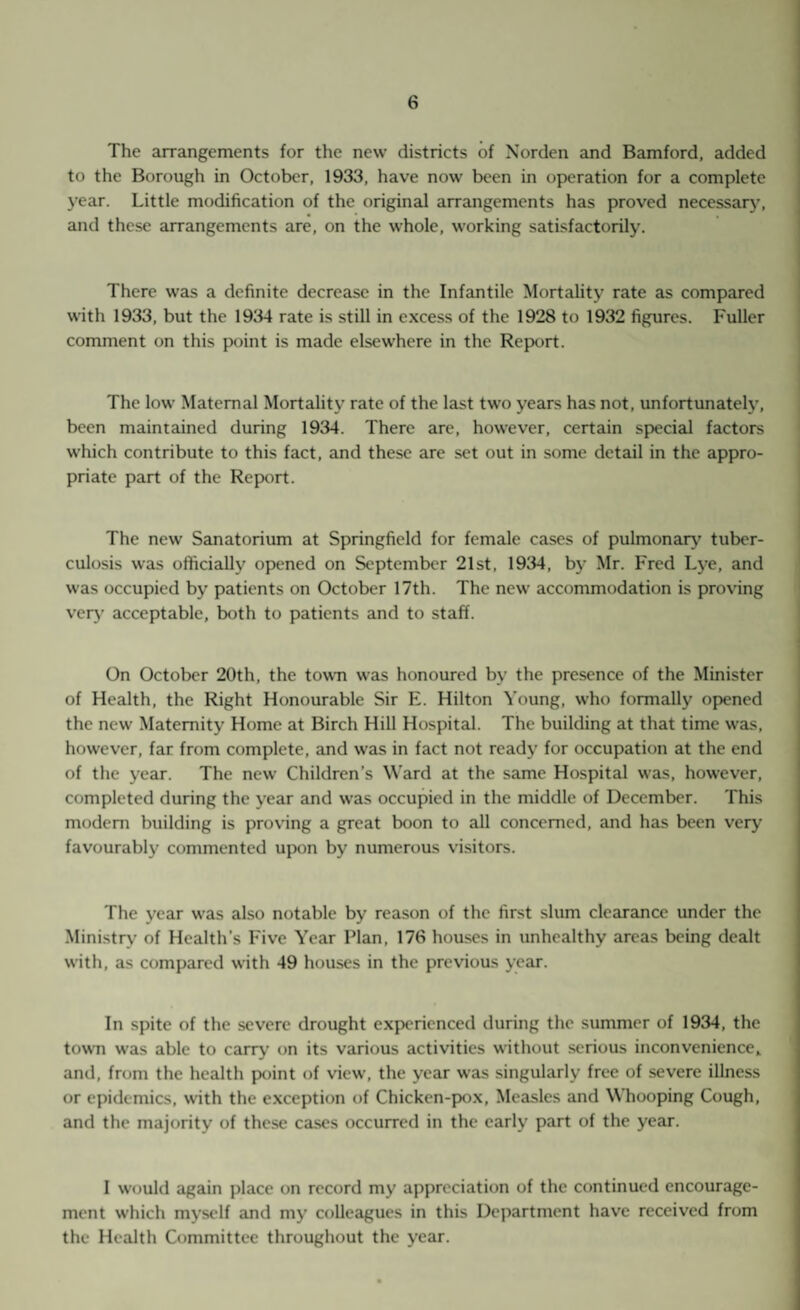 The arrangements for the new districts of Norden and Bamford, added to the Borough in October, 1933, have now been in operation for a complete year. Little modification of the original arrangements has proved necessarj', and these arrangements are, on the whole, working satisfactorily. There was a definite decrease in the Infantile Mortality rate as compared with 1933, but the 19^14 rate is still in excess of the 1928 to 1932 figures. Fuller comment on this point is made elsewhere in the Report. The low Maternal Mortality rate of the last two years has not, unfortunately, been maintained during 1934. There are, however, certain special factors which contribute to this fact, and these are set out in some detail in the appro¬ priate part of the Report. The new Sanatorium at Springfield for female cases of pulmonar}^ tuber¬ culosis was officially opened on September 21st, 1934, bj’ Mr. Fred Lj'e, and was occupied by patients on October 17th. The new accommodation is proving ver)’ acceptable, both to patients and to staff. On October 20th, the towm was honoured by the presence of the Minister of Health, the Right Honourable Sir E. Hilton Young, who formally opened the new Maternity Home at Birch Hill Hospital. The building at that time was, however, far from complete, and was in fact not ready for occupation at the end of the year. The new Children’s W’ard at the same Hospital was, however, completed during the year and was occupied in the middle of December. This modem building is proving a great boon to all concerned, and has been very favourably commented upon by numerous visitors. The year was also notable by reason of the first slum clearance under the Ministry of Health’s Five Year Plan, 176 houses in unhealthy areas being dealt with, as compared with 49 houses in the previous year. In spite of the severe drought experienced during the summer of 1934, the towTi was able to carr^’ on its various activities without serious inconvenience^ and, from the health point of view, the year was singularly free of severe illness or epidemics, with the exception of Chicken-pox, Measles and Whooping Cough, and the majority of these cases occurred in the early part of the year. I would again place on record my appreciation of the continued encourage¬ ment which myself and my colleagues in this Department have received from the Health Committee throughout the year.