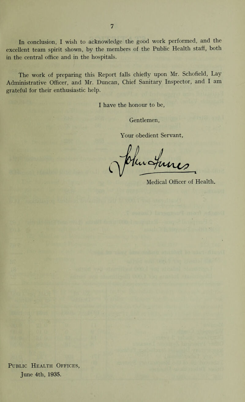 In conclusion, I wish to acknowledge the good work performed, and the excellent team spirit shown, by the members of the Public Health staff, both in the central office and in the hospitals. The work of preparing this Report falls chiefly upon Mr. Schofield, Lay Administrative Officer, and Mr. Duncan, Chief Sanitary Inspector, and I am grateful for their enthusiastic help. I have the honour to be Gentlemen, Your obedient Servant, T Medical Officer of Health. Public Health Offices, June 4th, 1935.