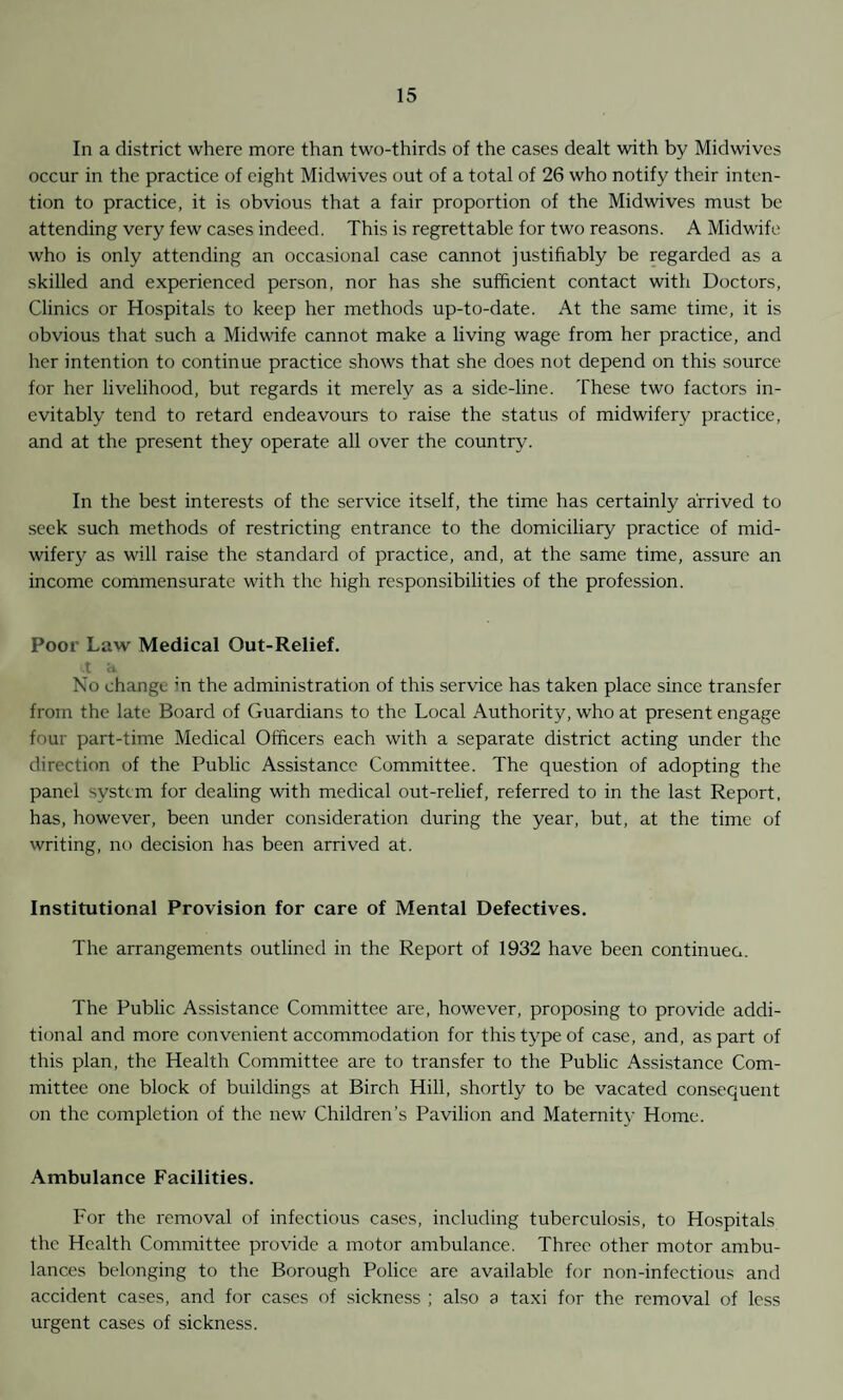 In a district where more than two-thirds of the cases dealt with by Midwives occur in the practice of eight Midwives out of a total of 26 who notify their inten¬ tion to practice, it is obvious that a fair proportion of the Midwives must be attending very few cases indeed. This is regrettable for two reasons. A Midwife who is only attending an occasional case cannot justifiably be regarded as a skilled and experienced person, nor has she sufficient contact with Doctors, Clinics or Hospitals to keep her methods up-to-date. At the same time, it is obvious that such a Midwdfe cannot make a living wage from her practice, and her intention to continue practice shows that she does not depend on this source for her livelihood, but regards it merely as a side-line. These two factors in¬ evitably tend to retard endeavours to raise the status of midwifery practice, and at the present they operate all over the country. In the best interests of the service itself, the time has certainly arrived to .seek such methods of restricting entrance to the domiciliary practice of mid- wiferj'^ as will raise the standard of practice, and, at the same time, assure an income commensurate with the high responsibilities of the profession. Poor Law Medical Out-Relief. X <1 No change in the administration of this service has taken place since transfer from the late Board of Guardians to the Local Authority, who at present engage four part-time Medical Officers each with a separate district acting under the direction of the Public Assistance Committee. The question of adopting the panel system for dealing with medical out-relief, referred to in the last Report, has, however, been under consideration during the year, but, at the time of writing, no decision has been arrived at. Institutional Provision for care of Mental Defectives. The arrangements outlined in the Report of 1932 have been continueo. The Public Assistance Committee are, however, proposing to provide addi¬ tional and more convenient accommodation for this type of case, and, as part of this plan, the Health Committee are to transfer to the Public Assistance Com¬ mittee one block of buildings at Birch Hill, shortly to be vacated consequent on the completion of the new Children’s Pavilion and Maternity Home. Ambulance Facilities. For the removal of infectious cases, including tuberculosis, to Hospitals the Health Committee provide a motor ambulance. Three other motor ambu¬ lances belonging to the Borough Police are available for non-infectious and accident cases, and for cases of sickness ; also a taxi for the removal of less urgent cases of sickness.