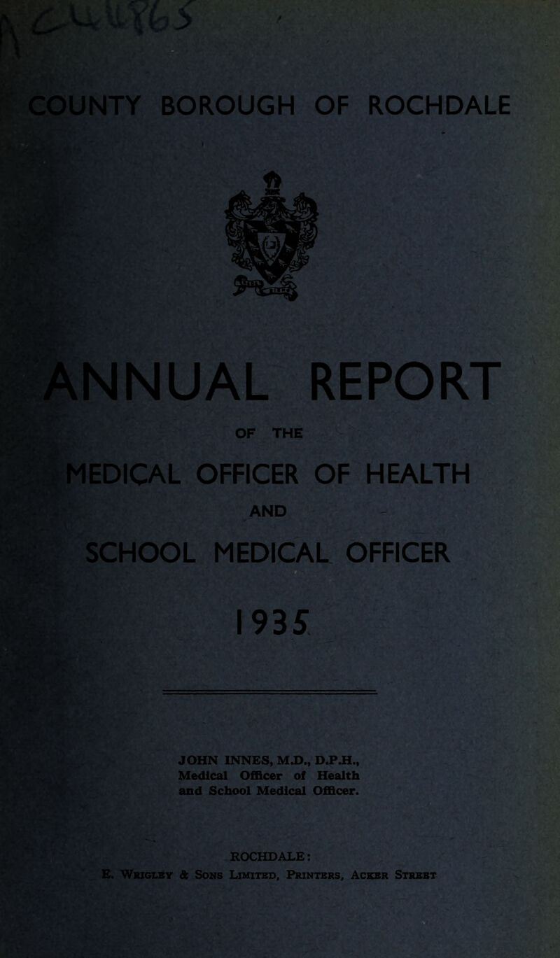 ANNUAL REPORT OF THE ■ | MEDICAL OFFICER OF HEALTH AND SCHOOL MEDICAL OFFICER 1935 JOHN INNES, M.D., D.P.H., Medical Officer of Health and School Medical Officer. ROCHDALE: