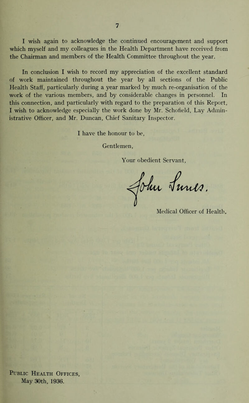 I wish again to acknowledge the continued encouragement and support which myself and my colleagues in the Health Department have received from the Chairman and members of the Health Committee throughout the year. In conclusion I wish to record my appreciation of the excellent standard of work maintained throughout the year by all sections of the Public Health Staff, particularly during a year marked by much re-organisation of the work of the various members, and by considerable changes in personnel. In this connection, and particularly with regard to the preparation of this Report, I wish to acknowledge especially the work done by Mr. Schofield, Lay Admin¬ istrative Officer, and Mr. Duncan, Chief Sanitary Inspector. I have the honour to be, Gentlemen Your obedient Servant 1 Medical Officer of Health. Public Health Offices, May 30th, 1936.