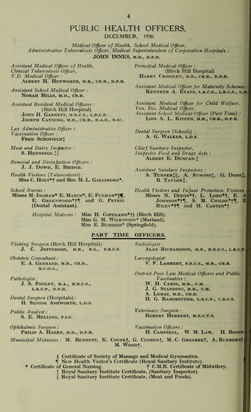 PUBLIC HEALTH OFFICERS, DECEMBER, 1936. Medical Officer of Health, School Medical Officer, Administrative Tuberculosis Officer, Medical Superintendent of Corporation Hospitals : JOHN INNES, m.d., d.p.ii. Assistant Medical Officer of Health, Clinical Tuberculosis Officer, V.D. Medical Officer : Albert H. Hf.yworth, m.b., ch.b., d.p.h. Assistant School Medical Officer : Norah Mills, m.d., ch.b. Assistant Resident Medical Officers : (Birch Hill Hospital) John H. Garnett, m.r.c.s., l.r.c.p. Joseph Canning, m.b., ch.b., b.a.o., b.sc. Lay Administrative Officer : Vaccination Officer : Fred SchofieldJ Meat and Dairy Inspector : S. Hennings.*|| Removal and Disinfection Officers : J. J. Dowd, E. Bridge. Health Visitors (Tuberculosis) : Miss C. HoLT*t and Mrs. M. L. Gali.imore*. School Nurses : Misses M. Ingham* E. Maxim*, E. Fulham E. Greenwood*!^ and G. Petrie (Dental Assistant). Principal Medical Officer : (Birch Hill Hospital) Harry Crossley, m.b., ch.b., d.p.h. Assistant Medical Officer for Maternity Schemes :\ Kenneth A. Evans, l.r.c.s., l.r.c.p., l.m.( Assistant Medical Officer for Child Welfare, Ven. Dis. Medical Officer, Assistant School Medical Officer (Part Time) : Lois A. L. Kippen, m.b., ch.b., d.p.h. Dental Surgeon (Schools) : A. G. Walker, l.d.9. Chief Sanitary Inspector, Inspector Food and Drugs Acts : Albert E. Duncan.J Assistant Sanitary Inspectors : A. Turner*||, A. Symons*. G. DonnJ.I R. TaylorJ. Health Visitors and Infant Protection Visitors .1 Misses N. DixoN*f, L. Lord*-)-, E. A| Johnson*-^, S. M. CiiiLDE*|f, F.| Ru.EY*tH and H. Carter*|. Hospital Matrons: Miss H. Copeland*(Birch Hill). Miss G. M. Wilkinson* (Marland). Miss E. Burgess* (Springfield). PART TIME OFFICERS. Visiting Surgeon (Birch Hill Hospital): J. C. Jefferson, m.b., b.s., f.r.c.s. Obstetric Consultant: E. A. Gerrard, m.b., ch.b., m.c.o.g.. Pathologist : J. S. POOLEY, M.A., M.R.C.S., L.R.C.P., D.P.H. Dental Surgeon (Hospitals): H. Senior Ashworth, l.d.9. Public A nalyst : S. E. Melling, f.i.c. Ophthalmic Surgeon : Philip A. Harry, m.d., d.p.h. Radiologist : Alan Richardson, m.b., m.r.c.s., l.r.c.p.| Laryngologist: V. F. Lambert, f.r.c.s., m.b., ch.b. District Poor Law Medical Officers and Public Vaccinators : W. H. Carse, m.b., c.m. J. G. Standing, m.b., c.m. A. Lomas, m.b., ch.b. H. G. Ramsbottom, l.r.c.p., l.r.c.s. Veterinary Surgeon : Robert Herbert, m.r.c.v.s. Vaccination Officers : H. Campbell, W M. Law, II. Booth | Municipal Midwives : M. Bennett, K. CouPEf, G. CusiiENf, M. C. GROARKEf, A. Burhows|| M. WooDf. § Certificate of Society of Massage and Medical Gymnastics. New Health Visitor's Certificate (Royal Sanitary Institute). • Certificate of General Nursing. t C.M.B. Certificate of Midwifery. J Royal Sanitary Institute Certificate, (Sanitary Inspector). || Royal Sanitary Institute Certificate, (Meat and Foods).