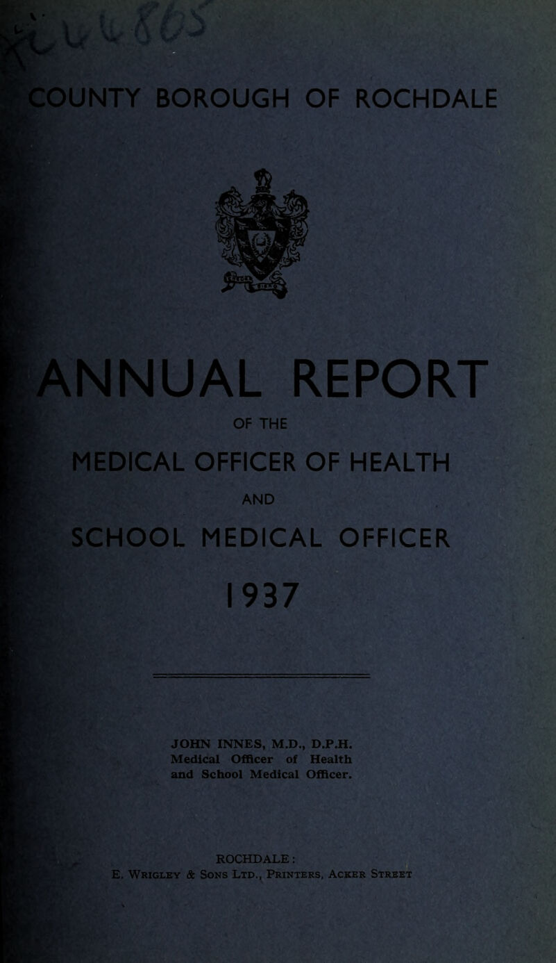 ANNUAL REPORT OF THE MEDICAL OFFICER OF HEALTH AND SCHOOL MEDICAL OFFICER 1937 JOHN INNES, M.D., D.P.H. Medical Officer of Health and School Medical Officer. I B Bji * ' WL ROCHDALE: E. Wrigley & Sons Ltd., Printers, Acker Street