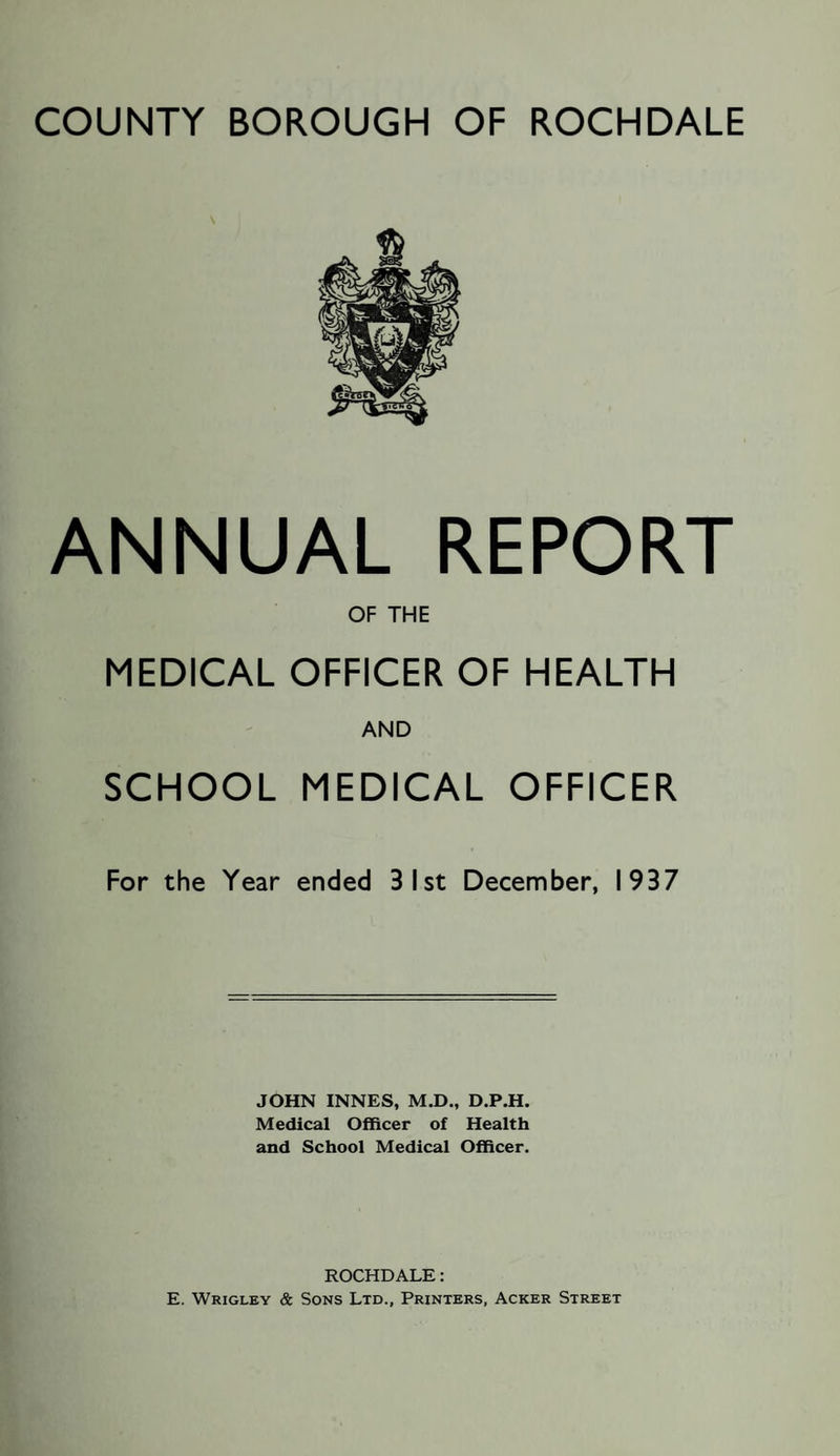 ANNUAL REPORT OF THE MEDICAL OFFICER OF HEALTH AND SCHOOL MEDICAL OFFICER For the Year ended 3 1st December, 1937 JOHN INNES, M.D., D.P.H. Medical Officer of Health and School Medical Officer. ROCHDALE: E. Wrigley & Sons Ltd., Printers, Acker Street