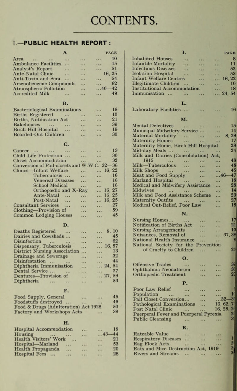 CONTENTS I —PUBLIC HEALTH REPORT : A PAGE Area Ambulance Facilities ... Analyst’s Report Ante-Natal Clinic Anti-Toxin and Sera ... Arsenobenzene Compounds Atmospheric Pollution Accredited Milk 10 15 51 16, 25 54 62 ...40—42 49 B. Bacteriological Examinations Births Registered Births, Notification Act Bakehouses Birch Hill Hospital Boarded-Out Children 16 10 21 39 19 30 C. Cancer ... . Child Life Protection ... Closet Accommodation Conversion of Pail-closets and W.W.C. Clinics—Infant Welfare . Tuberculosis ... Venereal Diseases School Medical . Orthopaedic and X-Ray Ante-Natal Post-Natal . Consultant Services Clothing—Provision of Common Lodging Houses 13 30 32 32—36 16, 22 16 16 16 16, 27 16, 25 16, 25 27 59 45 D. Deaths Registered Dairies and Cowsheds ... Disinfection Dispensary, Tuberculosis District Nursing Association Drainage and Sewerage Disinfestation. Diphtheria Immunisation Dental Service ... Dentures—Provision of Diphtheria ... 8, 10 45 62 ... 16,57 13 32 44 ... 24. 54 27 ... 27, 59 53 F. Food Supply, General . 45 Foodstuffs destroyed ... ... ... 46 Food & Drugs (Adulteration) Act 1928 50 Factory and Workshops Acts ... 39 H. Hospital Accommodation . 18 Housing ... ... ... ...43—44 Health Visitors’ Work ... ... 21 Hospital—Marland ... ... ... 53 Health Propaganda ... ... ... 20 Hospital Fees ... ... ... ... 28 I. PAGE Inhabited Houses 8 Infantile Mortality . 11 Infectious Diseases 52 Isolation Hospital 53 Infant Welfare Centres ... 16,22 Illegitimate Children ... 10 Institutional Accommodation 18 Immunisation. ... 24, 54 L. Laboratory Facilities ... 16 M. Mental Defectives 15 Municipal Midwifery Service ... 14 Maternal Mortality ... 8,29 Maternity Homes . 17 Maternity Home, Birch Hill Hospital 28 Mid-day Meals ... 24 Milk and Dairies (Consolidation) Act, 1915 . 48 Milk—Tuberculous 48 Milk Shops 45 Meat and Food Supply ...46—47 Marland Hospital 18 Medical and Midwifery Assistance 28 Mid wives 14 Milk and Food Assistance Scheme 23 Maternity Outfits 27 Medical Out-Relief, Poor Law 15 N. Nursing Homes... 17 Notification of Births Act 21 Nursing Arrangements 13 Nuisances, Removal of ... 37,38 National Health Insurance £ National Society for the Prevention of Cruelty to Children 23 O. Offensive Trades 3£ Ophthalmia Neonatorum 3( Orthopaedic Treatment 2'. P. Poor Law Relief Population . 1< Pail Closet Conversion... ...32— 31 Pathological Examinations ... 16, 62. 7: Post Natal Clinic 16, 25, 2i Puerperal Fever and Puerperal Pyrexia 2‘ Public Cleansing 3 R. Rateable Value . ... Respiratory Diseases ... 1 Rag Flock Acts 3 Rats and Mice Destruction Act, 1919 Rivers and Streams S