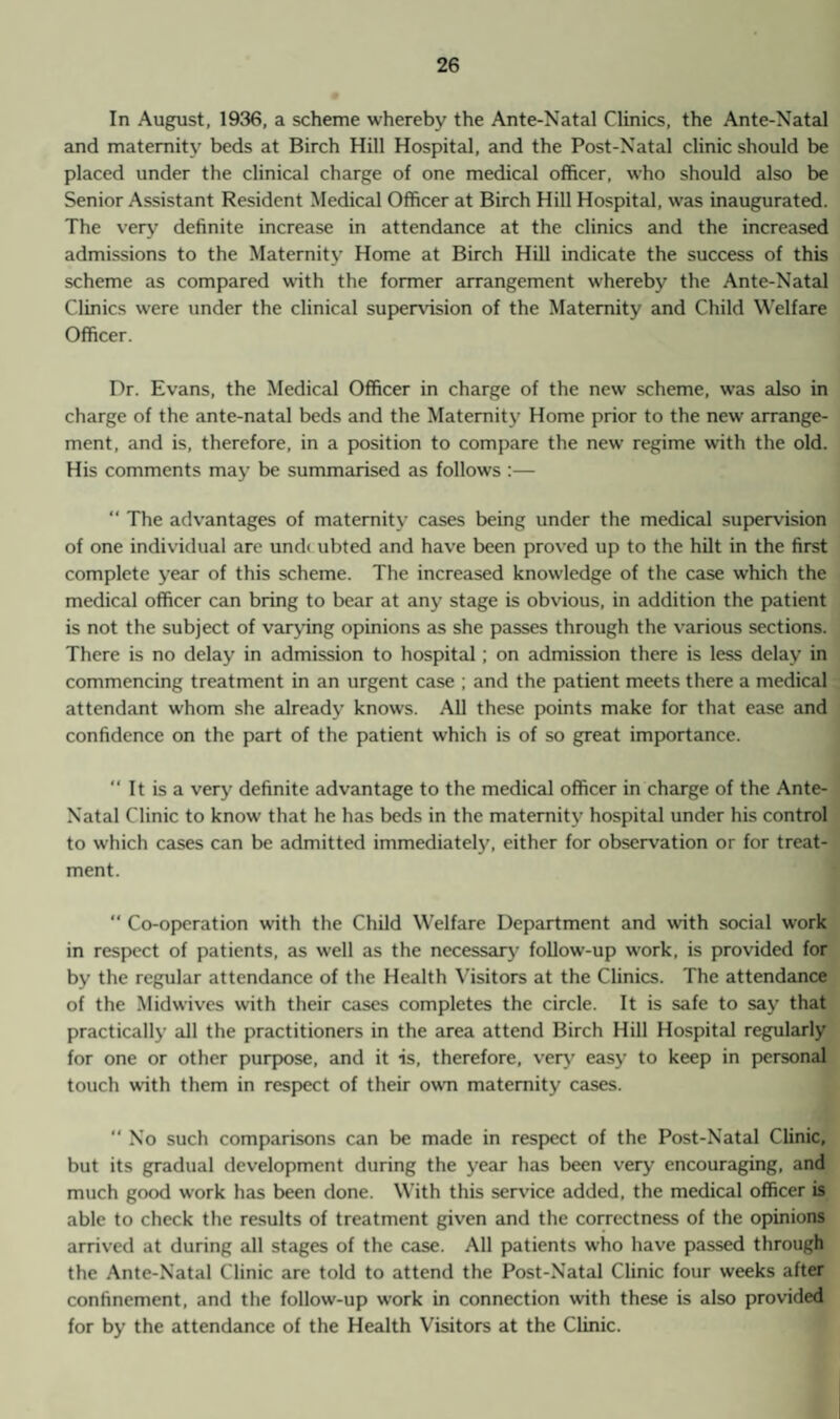 In August, 1936, a scheme whereby the Ante-Natal Clinics, the Ante-Natal and maternity beds at Birch Hill Hospital, and the Post-Natal clinic should be placed under the clinical charge of one medical officer, who should also be Senior Assistant Resident Medical Officer at Birch Hill Hospital, was inaugurated. The very definite increase in attendance at the clinics and the increased admissions to the Maternity Home at Birch Hill indicate the success of this scheme as compared with the former arrangement whereby the Ante-Natal Clinics were under the clinical supervision of the Maternity and Child Welfare Officer. Dr. Evans, the Medical Officer in charge of the new scheme, was also in charge of the ante-natal beds and the Maternity Home prior to the new arrange¬ ment, and is, therefore, in a position to compare the new regime with the old. His comments may be summarised as follows :— “ The advantages of maternity cases being under the medical supervision of one individual are und< ubted and have been proved up to the hilt in the first complete year of this scheme. The increased knowledge of the case which the medical officer can bring to bear at any stage is obvious, in addition the patient is not the subject of varying opinions as she passes through the various sections. There is no delay in admission to hospital ; on admission there is less delay in commencing treatment in an urgent case ; and the patient meets there a medical attendant whom she already knows. All these points make for that ease and confidence on the part of the patient which is of so great importance. “ It is a very definite advantage to the medical officer in charge of the Ante- Natal Clinic to know that he has beds in the maternity hospital under his control to which cases can be admitted immediately, either for observation or for treat¬ ment.  Co-operation with the Child Welfare Department and with social work in respect of patients, as well as the necessary follow-up work, is provided for by the regular attendance of the Health Visitors at the Clinics. The attendance of the Midwives with their cases completes the circle. It is safe to say that practically all the practitioners in the area attend Birch Hill Hospital regularly for one or other purpose, and it is, therefore, very easy to keep in personal touch with them in respect of their own maternity cases. “ No such comparisons can be made in respect of the Post-Natal Clinic, but its gradual development during the year has been very encouraging, and much good work has been done. With this service added, the medical officer is able to check the results of treatment given and the correctness of the opinions arrived at during all stages of the case. All patients who have passed through the Ante-Natal Clinic are told to attend the Post-Natal Clinic four weeks after confinement, and the follow-up work in connection with these is also provided for by the attendance of the Health Visitors at the Clinic.