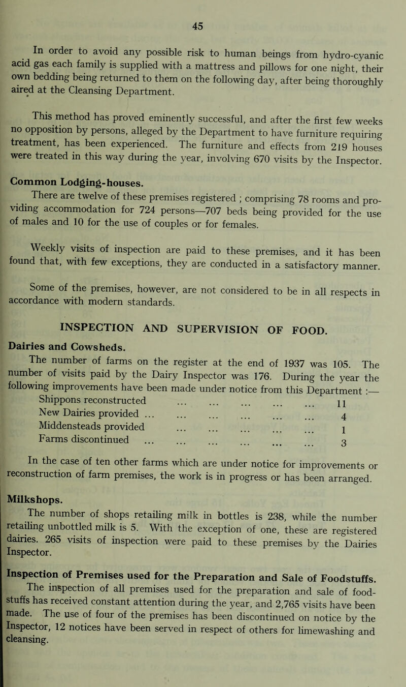 In order to avoid any possible risk to human beings from hydro-cyanic acid gas each family is supplied with a mattress and pillows for one night, their own bedding being returned to them on the following day, after being thoroughly aired at the Cleansing Department. This method has proved eminently successful, and after the first few weeks no opposition by persons, alleged by the Department to have furniture requiring treatment, has been experienced. The furniture and effects from 219 houses were treated in this way during the year, involving 670 visits by the Inspector. Common Lodging-houses. There are twelve of these premises registered ; comprising 78 rooms and pro¬ viding accommodation for 724 persons—707 beds being provided for the use of males and 10 for the use of couples or for females. Weekly visits of inspection are paid to these premises, and it has been found that, with few exceptions, they are conducted in a satisfactory manner. Some of the premises, however, are not considered to be in all respects in accordance with modern standards. INSPECTION AND SUPERVISION OF FOOD. Dairies and Cowsheds. The number of farms on the register at the end of 1937 was 105. The number of visits paid by the Dairy Inspector was 176. During the year the following improvements have been made under notice from this Department :_ Shippons reconstructed . j 2 New Dairies provided. 4 Middensteads provided . 1 Farms discontinued . 3 In the case of ten other farms which are under notice for improvements or reconstruction of farm premises, the work is in progress or has been arranged. Milkshops. The number of shops retailing milk in bottles is 238, while the number retailing unbottled milk is 5. With the exception of one, these are registered dairies. 265 visits of inspection were paid to these premises by the Dairies Inspector. Inspection of Premises used for the Preparation and Sale of Foodstuffs. The inspection of all premises used for the preparation and sale of food¬ stuffs has received constant attention during the year, and 2,765 visits have been made. The use of four of the premises has been discontinued on notice by the Inspector, 12 notices have been served in respect of others for limewashing and cleansing.