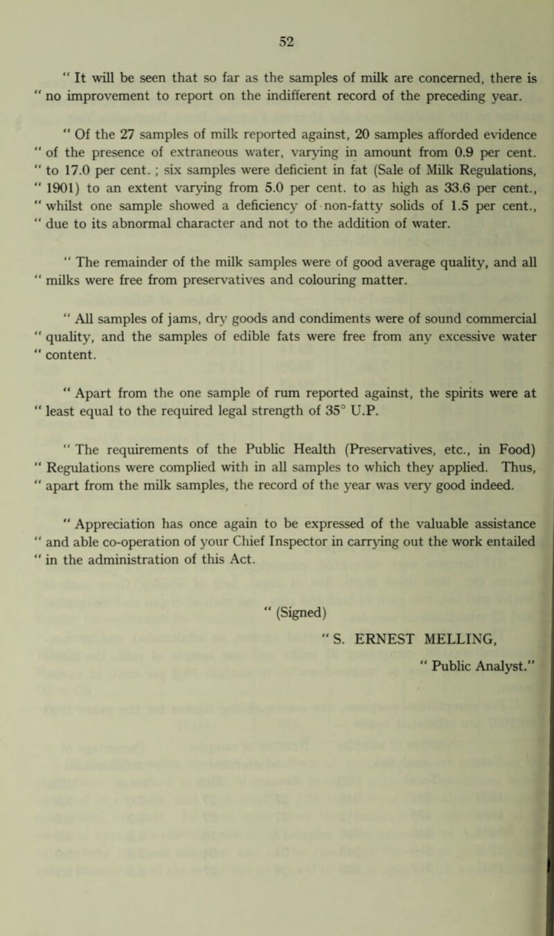  It will be seen that so far as the samples of milk are concerned, there is  no improvement to report on the indifferent record of the preceding year. “ Of the 27 samples of milk reported against, 20 samples afforded evidence  of the presence of extraneous water, varying in amount from 0.9 per cent. “ to 17.0 per cent. ; six samples were deficient in fat (Sale of Milk Regulations, “ 1901) to an extent varying from 5.0 per cent, to as high as 33.6 per cent., “ whilst one sample showed a deficiency of non-fatty solids of 1.5 per cent., “ due to its abnormal character and not to the addition of water. “ The remainder of the milk samples were of good average quality, and all “ milks were free from preservatives and colouring matter. “ All samples of jams, dry goods and condiments were of sound commercial  quality, and the samples of edible fats were free from any excessive water “ content. “ Apart from the one sample of rum reported against, the spirits were at “ least equal to the required legal strength of 35° U.P.  The requirements of the Public Health (Preservatives, etc., in Food) “ Regulations were complied with in all samples to which they applied. Thus, “ apart from the milk samples, the record of the year was very good indeed. “ Appreciation has once again to be expressed of the valuable assistance “ and able co-operation of your Chief Inspector in carrying out the work entailed  in the administration of this Act. “ (Signed) ”S. ERNEST MELLING, “ Public Analyst.”