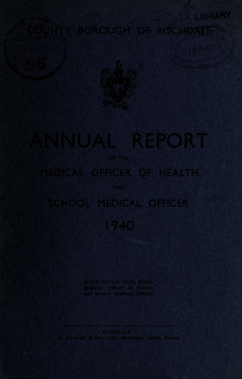 y# R§j|§$W LIBRARY / CdUNTY BOROUGH OF ROCHO^g^- ANNUAL REPORT OF THE jRft!& v♦jr' Cf« * ' ' *s MEDICAL OFFICER OF HEALTH SCHOOL MEDICAL OFFICER I 1940 ;iPS®fr JmBkk JOHN INNLS, M.p.« D.P.H. MJUical Officer of Health and School Medical Officer. ROCHDALE