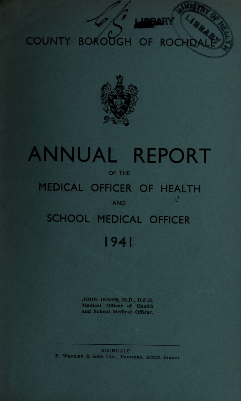 ANNUAL REPORT OF THE MEDICAL OFFICER OF HEALTH AND SCHOOL MEDICAL OFFICER 1941 JOHN INNES, M.D., D.P.H. Medical Officer of Health and School Medical Officer. ROCHDALE E. Wrigley & Sons Ltd.. Printers. Acker Street