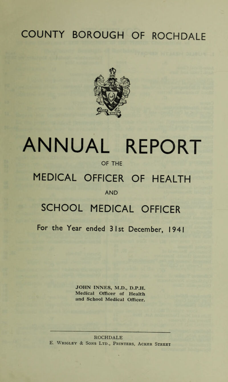 COUNTY BOROUGH OF ROCHDALE ANNUAL REPORT OF THE MEDICAL OFFICER OF HEALTH AND SCHOOL MEDICAL OFFICER For the Year ended 3 1st December, 1941 JOHN INNES, M.D., D.P.H. Medical Officer of Health and School Medical Officer. ROCHDALE E. Wrigley & Sons Ltd., Printers, Acker Street