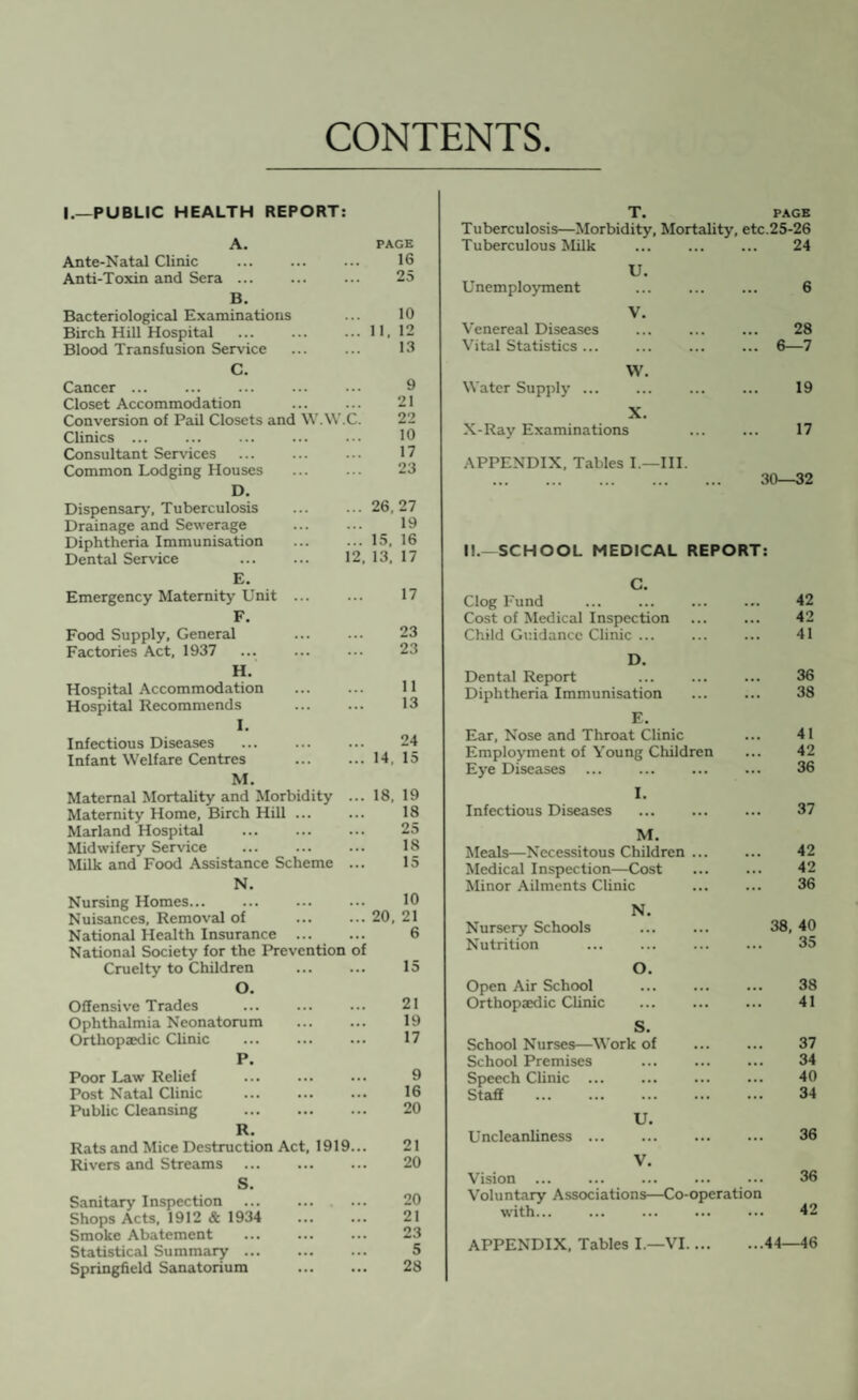 CONTENTS I.—PUBLIC HEALTH REPORT: A. PAGE Ante-Natal Clinic ... ... ... 16 Anti-Toxin and Sera ... ... ... 25 B. Bacteriological Examinations ... 10 Birch Hill Hospital ... ... ...11,12 Blood Transfusion Service ... ... 13 C. Cancer ... ... 9 Closet Accommodation ... ... 21 Conversion of Pail Closets and W.W.C. 22 Clinics ... ... ... ... ... 10 Consultant Services ... ... ... 17 Common Lodging Houses ... ... 23 D. Dispensary-, Tuberculosis ... ... 26,27 Drainage and Sewerage Diphtheria Immunisation ... ... 15, 16 Dental Service . 12, 13, 17 E. Emergency Maternity’Unit ... ... 17 F. Food Supply, General ... ... 23 Factories Act, 1937 ... ... ... 23 H. Hospital Accommodation . 11 Hospital Recommends 13 I. Infectious Diseases ... 24 Infant Welfare Centres .14, 15 M. Maternal Mortality and Morbidity ... 18, 19 Maternity Home, Birch Hill ... ... 18 Marland Hospital . 25 Midwifery Service . 18 Milk and Food Assistance Scheme ... 15 N. Nursing Homes. Nuisances, Removal of National Health Insurance . National Society for the Prevention of Cruelty to Children O. Offensive Trades Ophthalmia Neonatorum Orthopaedic Clinic P. Poor Law Relief Post Natal Clinic Public Cleansing . 10 20, 21 6 15 21 19 17 9 16 20 R. Rats and Mice Destruction Act, 1919... 21 Rivers and Streams ... ... ... 20 S. Sanitary Inspection Shops Acts, 1912 & 1934 Smoke Abatement Statistical Summary ... Springfield Sanatorium 20 21 23 5 28 T. PAGE Tuberculosis—Morbidity, Mortality, etc.25-26 Tuberculous Milk . 24 U. Unemployment ... ... ... 6 V. Venereal Diseases 28 Vital Statistics ... ... 6—7 W. Water Supply’ ... 19 X. X-Ray' Examinations 17 APPENDIX. Tables I.—III. 30—32 I!.-SCHOOL MEDICAL REPORT: C. Clog Fund Cost of Medical Inspection Child Guidance Clinic ... D. Dental Report Diphtheria Immunisation E. Ear, Nose and Throat Clinic Employment of Young Children Eye Diseases I. Infectious Diseases M. Meals—Necessitous Children ... Medical Inspection—Cost Minor Ailments Clinic 42 42 41 36 38 41 42 36 37 42 42 36 Nursery Schools N. 38, 40 Nutrition . 35 Open Air School O. 38 Orthopaedic Clinic . 41 S. School Nurses—Work of 37 School Premises ... ... ... 34 Speech Clinic ... ... 40 Staff . . 34 Uncleanliness ... u. 36 Vision . V. 36 Voluntary Associations—Co-operation with... 42 APPENDIX, Tables I.—VI.44—46