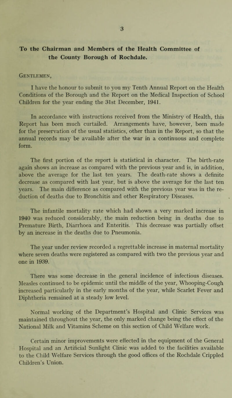 To the Chairman and Members of the Health Committee of the County Borough of Rochdale. Gentlemen, I have the honour to submit to you my Tenth Annual Report on the Health Conditions of the Borough and the Report on the Medical Inspection of School Children for the year ending the 31st December, 1941. In accordance with instructions received from the Ministry of Health, this Report has been much curtailed. Arrangements have, however, been made for the preservation of the usual statistics, other than in the Report, so that the annual records may be available after the war in a continuous and complete form. The first portion of the report is statistical in character. The birth-rate again shows an increase as compared with the previous year and is, in addition, above the average for the last ten years. The death-rate shows a definite decrease as compared with last year, but is above the average for the last ten years. The main difference as compared with the previous year was in the re¬ duction of deaths due to Bronchitis and other Respiratory Diseases. The infantile mortality rate which had shown a very marked increase in 1940 was reduced considerably, the main reduction being in deaths due to Premature Birth, Diarrhoea and Enteritis. This decrease was partially offset by an increase in the deaths due to Pneumonia. The year under review recorded a regrettable increase in maternal mortality where seven deaths were registered as compared writh two the previous year and one in 1939. There was some decrease in the general incidence of infectious diseases. Measles continued to be epidemic until the middle of the year, Whooping-Cough increased particularly in the early months of the year, while Scarlet Fever and Diphtheria remained at a steady low level. Normal working of the Department’s Hospital and Clinic Services was maintained throughout the year, the only marked change being the effect of the National Milk and Vitamins Scheme on this section of Child Welfare work. Certain minor improvements were effected in the equipment of the General Hospital and an Artificial Sunlight Clinic was added to the facilities available to the Child Welfare Services through the good offices of the Rochdale Crippled Children’s Union.