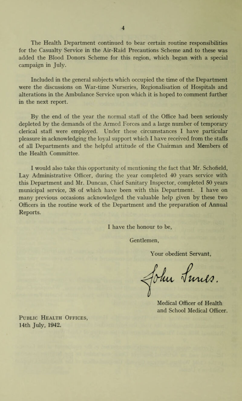 The Health Department continued to bear certain routine responsibilities for the Casualty Service in the Air-Raid Precautions Scheme and to these was added the Blood Donors Scheme for this region, which began with a special campaign in July. Included in the general subjects which occupied the time of the Department were the discussions on War-time Nurseries, Regionalisation of Hospitals and alterations in the Ambulance Service upon which it is hoped to comment further in the next report. By the end of the year the normal staff of the Office had been seriously depleted by the demands of the Armed Forces and a large number of temporary clerical staff were employed. Under these circumstances I have particular pleasure in acknowledging the loyal support which I have received from the staffs of all Departments and the helpful attitude of the Chairman and Members of the Health Committee. I would also take this opportunity of mentioning the fact that Mr. Schofield, Lay Administrative Officer, during the year completed 40 years service writh this Department and Mr. Duncan, Chief Sanitary Inspector, completed 50 years municipal service, 38 of wrhich have been with this Department. I have on many previous occasions acknowledged the valuable help given by these two Officers in the routine work of the Department and the preparation of Annual Reports. I have the honour to be, Gentlemen, Your obedient Servant 1 Medical Officer of Health and School Medical Officer. Public Health Offices, 14th July, 1942.