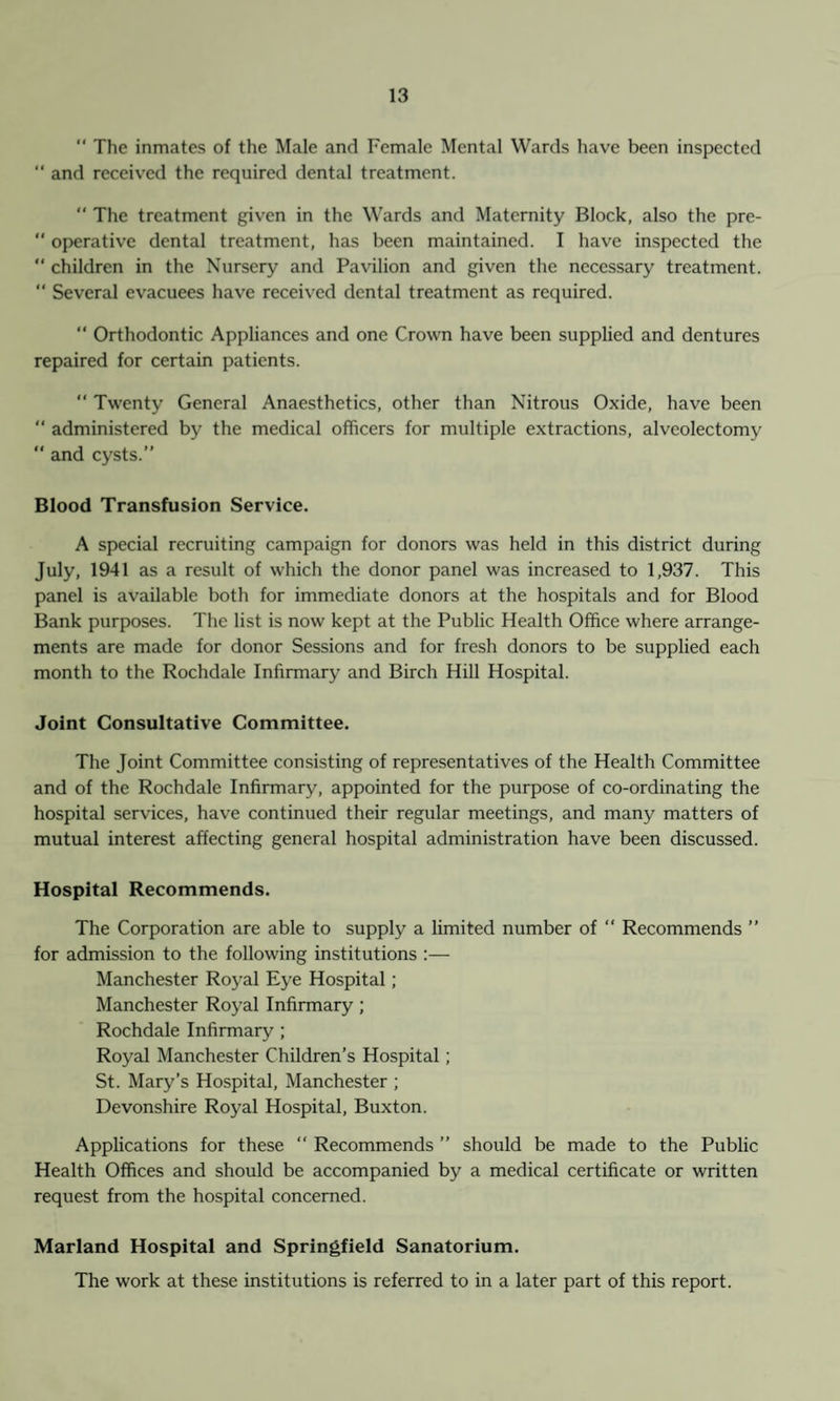  The inmates of the Male and Female Mental Wards have been inspected  and received the required dental treatment.  The treatment given in the Wards and Maternity Block, also the pre-  operative dental treatment, has been maintained. I have inspected the “ children in the Nursery and Pavilion and given the necessary treatment. “ Several evacuees have received dental treatment as required. “ Orthodontic Appliances and one Crown have been supplied and dentures repaired for certain patients. “ Twenty General Anaesthetics, other than Nitrous Oxide, have been  administered by the medical officers for multiple extractions, alveolectomy  and cysts.” Blood Transfusion Service. A special recruiting campaign for donors was held in this district during July, 1941 as a result of which the donor panel was increased to 1,937. This panel is available both for immediate donors at the hospitals and for Blood Bank purposes. The list is now kept at the Public Health Office where arrange¬ ments are made for donor Sessions and for fresh donors to be supplied each month to the Rochdale Infirmary and Birch Hill Hospital. Joint Consultative Committee. The Joint Committee consisting of representatives of the Health Committee and of the Rochdale Infirmary, appointed for the purpose of co-ordinating the hospital services, have continued their regular meetings, and many matters of mutual interest affecting general hospital administration have been discussed. Hospital Recommends. The Corporation are able to supply a limited number of  Recommends ” for admission to the following institutions :— Manchester Royal Eye Hospital; Manchester Royal Infirmary; Rochdale Infirmary; Royal Manchester Children’s Hospital; St. Mary’s Hospital, Manchester ; Devonshire Royal Hospital, Buxton. Applications for these “ Recommends ” should be made to the Public Health Offices and should be accompanied by a medical certificate or written request from the hospital concerned. Marland Hospital and Springfield Sanatorium. The work at these institutions is referred to in a later part of this report.