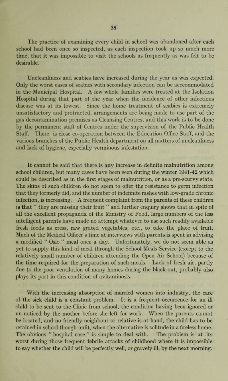 The practice of examining every child in school was abandoned after each school had been once so inspected, as each inspection took up so much more time, that it was impossible to visit the schools as frequently as was felt to be desirable. Uncleanliness and scabies have increased during the year as was expected. Only the worst cases of scabies with secondary infection can be acccommodated in the Municipal Hospital. A few whole families were treated at the Isolation Hospital during that part of the year when the incidence of other infectious disease was at its lowest. Since the home treatment of scabies is extremely unsatisfactory and protracted, arrangements are being made to use part of the gas decontamination premises as Cleansing Centres, and this work is to be done by the permanent staff of Centres under the supervision of the Public Health Staff. There is close co-operation between the Education Office Staff, and the various branches of the Public Health department on all matters of uncleanliness and lack of hygiene, especially verminous infestation. It cannot be said that there is any increase in definite malnutrition among school children, but many cases have been seen during the winter 1941-42 which could be described as in the first stages of malnutrition, or as a pre-scurvy state. The skins of such children do not seem to offer the resistance to germ infection that the}’ formerly did, and the number of indefinite rashes with low-grade chronic infection, is increasing. A frequent complaint from the parents of these children is that “ they are missing their fruit ” and further enquiry shows that in spite of all the excellent propaganda of the Ministry of Food, large numbers of the less intelligent parents have made no attempt whatever to use such readily available fresh foods as cress, raw grated vegetables, etc., to take the place of fruit. Much of the Medical Officer’s time at interviews with parents is spent in advising a modified  Oslo ” meal once a day. Unfortunately, we do not seem able as yet to supply this kind of meal through the School Meals Service (except to the relatively small number of children attending the Open Air School) because of the time required for the preparation of such meals. Lack of fresh air, partly due to the poor ventilation of many homes during the black-out, probably also plays its part in this condition of avitaminosis. With the increasing absorption of married women into industry, the care of the sick child is a constant problem. It is a frequent occurrence for an ill child to be sent to the Clinic from school, the condition having been ignored or un-noticed by the mother before she left for work. When the parents cannot be located, and no friendly neighbour or relative is at hand, the child has to be retained in school though unfit, when the alternative is solitude in a fireless home. The obvious “ hospital case ” is simple to deal with. The problem is at its worst during those frequent febrile attacks of childhood where it is impossible to say whether the child will be perfectly well, or gravely ill, by the next morning.