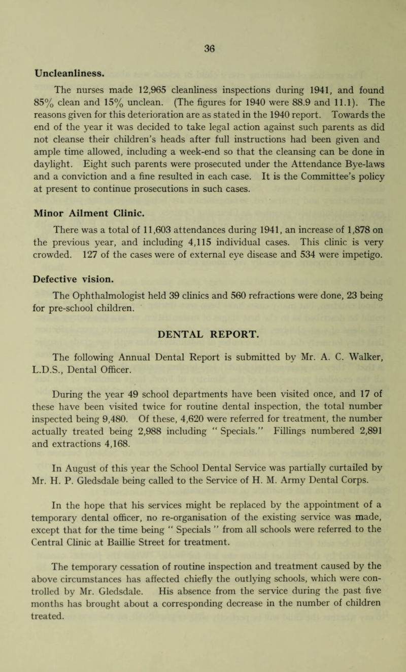 Uncleanliness. The nurses made 12,965 cleanliness inspections during 1941, and found 85% clean and 15% unclean. (The figures for 1940 were 88.9 and 11.1). The reasons given for this deterioration are as stated in the 1940 report. Towards the end of the year it was decided to take legal action against such parents as did not cleanse their children’s heads after full instructions had been given and ample time allowed, including a week-end so that the cleansing can be done in daylight. Eight such parents were prosecuted under the Attendance Bye-laws and a conviction and a fine resulted in each case. It is the Committee’s policy at present to continue prosecutions in such cases. Minor Ailment Clinic. There was a total of 11,603 attendances during 1941, an increase of 1,878 on the previous year, and including 4,115 individual cases. This clinic is very crowded. 127 of the cases were of external eye disease and 534 were impetigo. Defective vision. The Ophthalmologist held 39 clinics and 560 refractions were done, 23 being for pre-school children. DENTAL REPORT. The following Annual Dental Report is submitted by Mr. A. C. Walker, L.D.S., Dental Officer. During the year 49 school departments have been visited once, and 17 of these have been visited twice for routine dental inspection, the total number inspected being 9,480. Of these, 4,620 were referred for treatment, the number actually treated being 2,988 including “ Specials.” Fillings numbered 2,891 and extractions 4,168. In August of this year the School Dental Service was partially curtailed by Mr. H. P. Gledsdale being called to the Service of H. M. Army Dental Corps. In the hope that his services might be replaced by the appointment of a temporary dental officer, no re-organisation of the existing service was made, except that for the time being “ Specials ” from all schools were referred to the Central Clinic at Baillie Street for treatment. The temporary cessation of routine inspection and treatment caused by the above circumstances has affected chiefly the outlying schools, which were con¬ trolled by Mr. Gledsdale. His absence from the service during the past five months has brought about a corresponding decrease in the number of children treated.