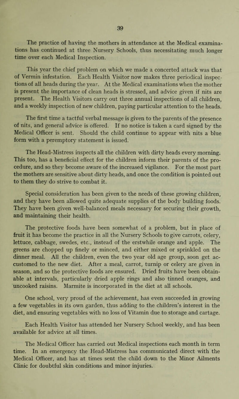 The practice of having the mothers in attendance at the Medical examina¬ tions has continued at three Nursery Schools, thus necessitating much longer time over each Medical Inspection. This year the chief problem on which we made a concerted attack was that of Vermin infestation. Each Health Visitor now makes three periodical inspec¬ tions of all heads during the year. At the Medical examinations when the mother is present the importance of clean heads is stressed, and advice given if nits are present. The Health Visitors carry out three annual inspections of all children, and a weekly inspection of new children, paying particular attention to the heads. The first time a tactful verbal message is given to the parents of the presence of nits, and general advice is offered. If no notice is taken a card signed by the Medical Officer is sent. Should the child continue to appear with nits a blue form with a peremptory statement is issued. The Head-Mistress inspects all the children with dirty heads every morning. This too, has a beneficial effect for the children inform their parents of the pro¬ cedure, and so they become aware of the increased vigilance. For the most part the mothers are sensitive about dirty heads, and once the condition is pointed out to them they do strive to combat it. Special consideration has been given to the needs of these growing children, and they have been allowed quite adequate supplies of the body building foods. They have been given well-balanced meals necessary for securing their growth, and maintaining their health. The protective foods have been somewhat of a problem, but in place of fruit it has become the practice in all the Nursery Schools to give carrots, celery, lettuce, cabbage, swedes, etc., instead of the erstwhile orange and apple. The greens are chopped up finely or minced, and either mixed or sprinkled on the dinner meal. All the children, even the two year old age group, soon get ac¬ customed to the new diet. After a meal, carrot, turnip or celery are given in season, and so the protective foods are ensured. Dried fruits have been obtain¬ able at intervals, particularly dried apple rings and also tinned oranges, and uncooked raisins. Marmite is incorporated in the diet at all schools. One school, very proud of the achievement, has even succeeded in growing a few vegetables in its own garden, thus adding to the children’s interest in the diet, and ensuring vegetables with no loss of Vitamin due to storage and cartage. Each Health Visitor has attended her Nursery School weekly, and has been available for advice at all times. The Medical Officer has carried out Medical inspections each month in term time. In an emergency the Head-Mistress has communicated direct with the Medical Officer, and has at times sent the child down to the Minor Ailments Clinic for doubtful skin conditions and minor injuries.