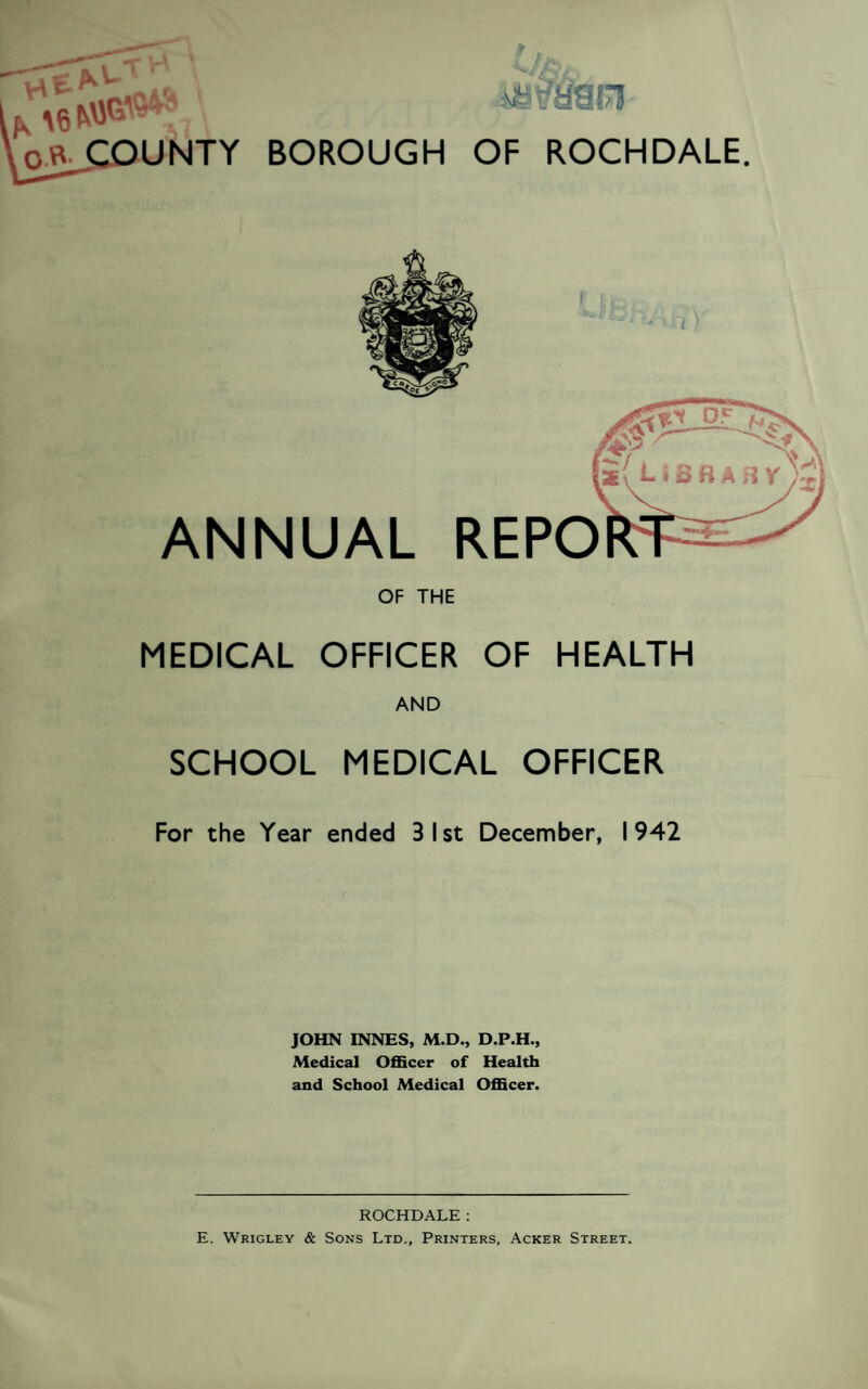 i4 ' rwiM*®*? \ m&m o« COUNTY BOROUGH OF ROCHDALE. ANNUAL REPO OF THE MEDICAL OFFICER OF HEALTH SCHOOL MEDICAL OFFICER For the Year ended 3 1st December, 1942 JOHN INNES, M.D., D.P.H., Medical Officer of Health and School Medical Officer. ROCHDALE: E. Wrigley & Sons Ltd., Printers, Acker Street. H V