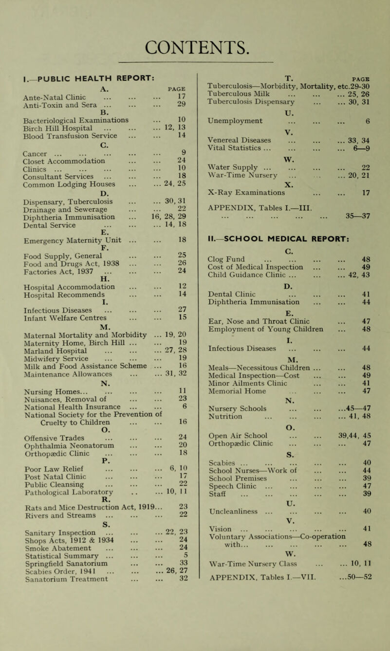 CONTENTS I.—PUBLIC HEALTH REPORT: A. PAGE Ante-Natal Clinic ... ... ... 17 Anti-Toxin and Sera ... ... ... 29 B. Bacteriological Examinations ... 10 Birch Hill Hospital ... .12. 13 Blood Transfusion Service ... ... 14 C. Cancer ... Closet Accommodation Clinics ... Consultant Services Common Lodging Houses D. Dispensary, Tuberculosis Drainage and Sewerage Diphtheria Immunisation Dental Service E. Emergency Maternity Unit F. Food Supply, General Food and Drugs Act, 1938 Factories Act, 1937 H. Hospital Accommodation Hospital Recommends Infectious Diseases Infant Welfare Centres 9 24 10 18 ... 24, 25 ... 30,31 22 16, 28, 29 ... 14, 18 18 25 26 24 12 14 27 15 M. Maternal Mortality and Morbidity ... 19, 20 Maternity Home, Birch Hill ... ... 19 Marland Hospital ... ... ... 27, 28 Midwifery Service ... ... ... 19 Milk and Food Assistance Scheme ... 16 Maintenance Allowances ... ... 31, 32 N. Nursing Homes... Nuisances, Removal of . National Health Insurance ... National Society for the Prevention of Cruelty to Children O. Offensive Trades Ophthalmia Neonatorum . Orthopaedic Clinic P. Poor Law Relief Post Natal Clinic Public Cleansing . Pathological Laboratory R. Rats and Mice Destruction Act, 1919... Rivers and Streams 11 23 6 16 24 20 18 6, 10 17 22 10, 11 23 22 S. Sanitary Inspection ... ... ... 22, 2.3 Shops Acts, 1912 & 1934 ... ... 24 Smoke Abatement ... ... ... 24 Statistical Summary ... . 5 Springfield Sanatorium ... ... 33 Scabies Order, 1941 ... ... ...26,27 Sanatorium Treatment ... ... 32 T. PAGE Tuberculosis—Morbidity, Mortality, etc.29-30 Tuberculous Milk ... ... ... 25, 26 Tuberculosis Dispensary ... ... 30, 31 U nemployment U. 6 Venereal Diseases V. ... 33, 34 Vital Statistics ... ... 6—9 Water Supply ... w. 22 War-Time Nursery ... 20, 21 X. X-Ray Examinations 17 APPENDIX, Tables I.—III. 35—37 II.—SCHOOL MEDICAL REPORT: C. Clog Fund 48 Cost of Medical Inspection 49 Child Guidance Clinic ... ... 42, 43 D. Dental Clinic 41 Diphtheria Immunisation 44 E. Ear, Nose and Throat Clinic 47 Employment of Young Children I. Infectious Diseases 48 44 M. Meals—Necessitous Children ... 48 Medical Inspection—Cost 49 Minor Ailments Clinic 41 Memorial Home 47 N. Nursery Schools ...45—47 Nutrition ... 41, 48 O. Open Air School 39,44, 45 Orthopaedic Clinic 47 S. Scabies ... 40 School Nurses—Work of 44 School Premises 39 Speech Clinic ... 47 Staff 39 U. Uncleanliness ... 40 V. Vision 41 Voluntary Associations—Co-operation with... 48 W. War-Time Nursery Class ... 10, 11 APPENDIX, Tables I —VII. ...50—52