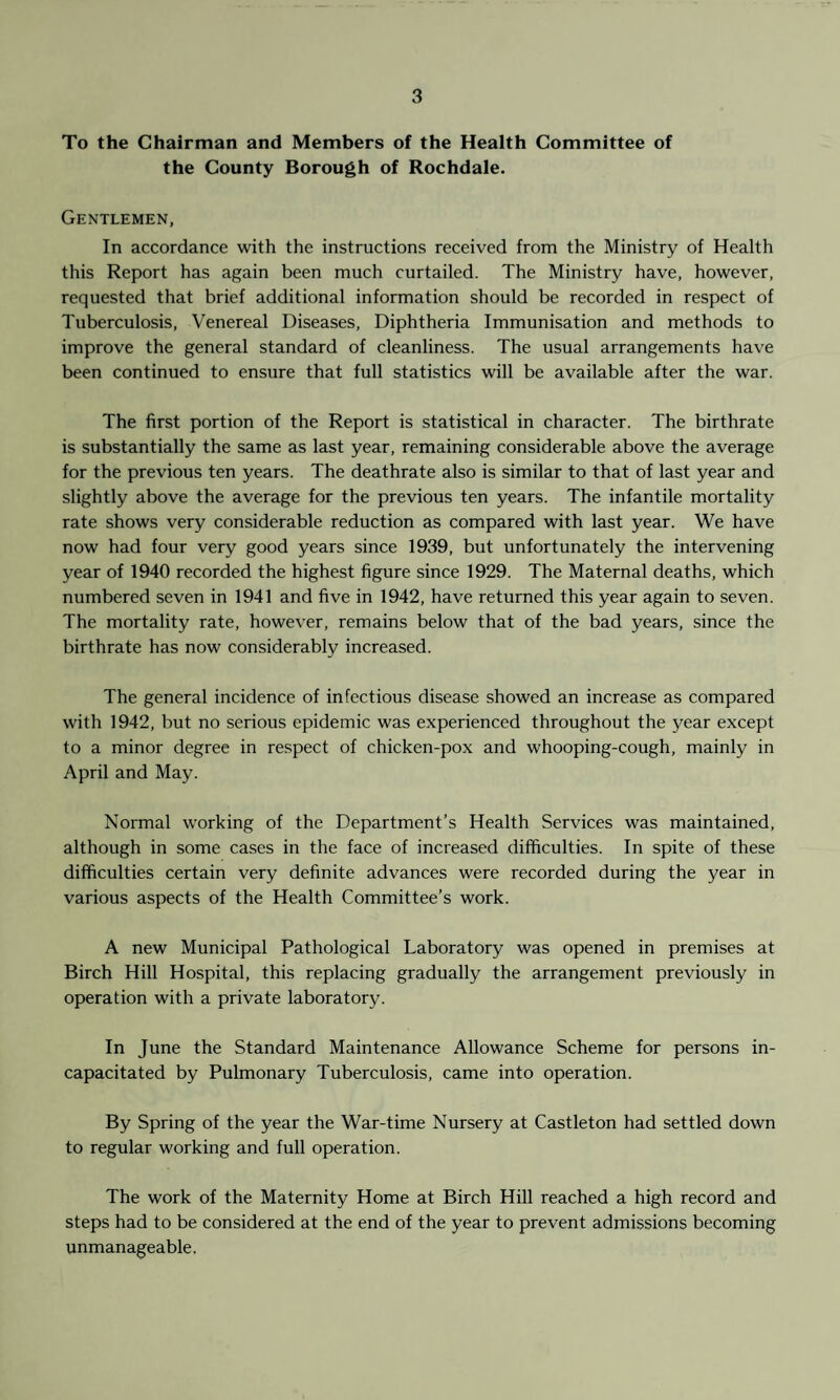 To the Chairman and Members of the Health Committee of the County Borough of Rochdale. Gentlemen, In accordance with the instructions received from the Ministry of Health this Report has again been much curtailed. The Ministry have, however, requested that brief additional information should be recorded in respect of Tuberculosis, Venereal Diseases, Diphtheria Immunisation and methods to improve the general standard of cleanliness. The usual arrangements have been continued to ensure that full statistics will be available after the war. The first portion of the Report is statistical in character. The birthrate is substantially the same as last year, remaining considerable above the average for the previous ten years. The deathrate also is similar to that of last year and slightly above the average for the previous ten years. The infantile mortality rate shows very considerable reduction as compared with last year. We have now had four very good years since 1939, but unfortunately the intervening year of 1940 recorded the highest figure since 1929. The Maternal deaths, which numbered seven in 1941 and five in 1942, have returned this year again to seven. The mortality rate, however, remains below that of the bad years, since the birthrate has now considerably increased. The general incidence of infectious disease showed an increase as compared with 1942, but no serious epidemic was experienced throughout the year except to a minor degree in respect of chicken-pox and whooping-cough, mainly in April and May. Normal working of the Department’s Health Services was maintained, although in some cases in the face of increased difficulties. In spite of these difficulties certain very definite advances were recorded during the year in various aspects of the Health Committee’s work. A new Municipal Pathological Laboratory was opened in premises at Birch Hill Hospital, this replacing gradually the arrangement previously in operation with a private laboratory. In June the Standard Maintenance Allowance Scheme for persons in¬ capacitated by Pulmonary Tuberculosis, came into operation. By Spring of the year the War-time Nursery at Castleton had settled down to regular working and full operation. The work of the Maternity Home at Birch Hill reached a high record and steps had to be considered at the end of the year to prevent admissions becoming unmanageable.