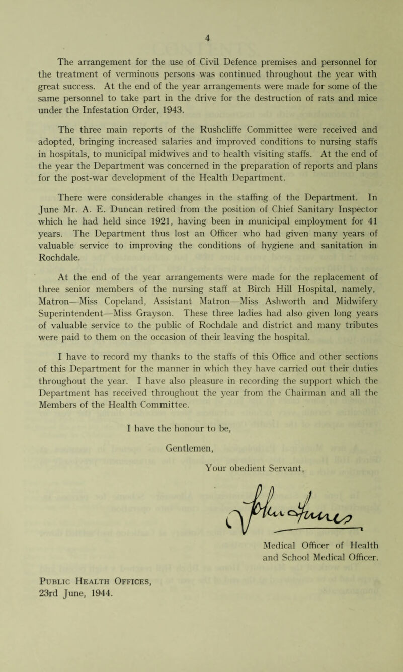 The arrangement for the use of Civil Defence premises and personnel for the treatment of verminous persons was continued throughout the year with great success. At the end of the year arrangements were made for some of the same personnel to take part in the drive for the destruction of rats and mice under the Infestation Order, 1943. The three main reports of the Rushcliffe Committee were received and adopted, bringing increased salaries and improved conditions to nursing staffs in hospitals, to municipal midwives and to health visiting staffs. At the end of the year the Department was concerned in the preparation of reports and plans for the post-war development of the Health Department. There were considerable changes in the staffing of the Department. In June Mr. A. E. Duncan retired from the position of Chief Sanitary Inspector which he had held since 1921, having been in municipal employment for 41 years. The Department thus lost an Officer who had given many years of valuable service to improving the conditions of hygiene and sanitation in Rochdale. At the end of the year arrangements were made for the replacement of three senior members of the nursing staff at Birch Hill Hospital, namely, Matron—Miss Copeland, Assistant Matron—Miss Ashworth and Midwifery Superintendent—Miss Grayson. These three ladies had also given long years of valuable service to the public of Rochdale and district and many tributes were paid to them on the occasion of their leaving the hospital. I have to record my thanks to the staffs of this Office and other sections of this Department for the manner in which they have carried out their duties throughout the year. I have also pleasure in recording the support which the Department has received throughout the year from the Chairman and all the Members of the Health Committee. I have the honour to be, Gentlemen, Your obedient Servant, Medical Officer of Health and School Medical Officer. Public Health Offices, 23rd June, 1944.