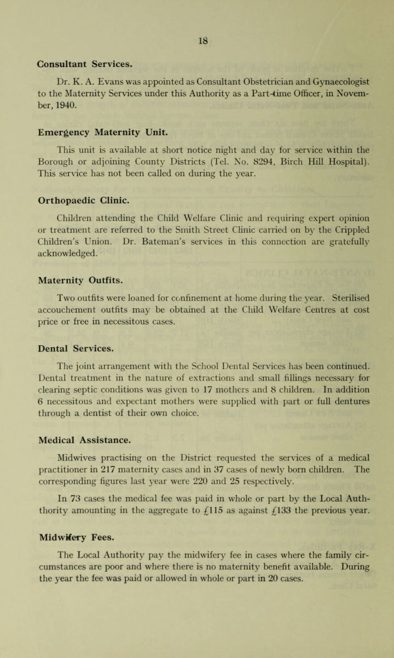 Consultant Services. Dr. K. A. Evans was appointed as Consultant Obstetrician and Gynaecologist to the Maternity Services under this Authority as a Part-time Officer, in Novem¬ ber, 1940. Emergency Maternity Unit. This unit is available at short notice night and day for service within the Borough or adjoining County Districts (Tel. No. 8294, Birch Hill Hospital). This service has not been called on during the year. Orthopaedic Clinic. Children attending the Child Welfare Clinic and requiring expert opinion or treatment are referred to the Smith Street Clinic carried on by the Crippled Children’s Union. Dr. Bateman’s services in this connection are gratefully acknowledged. Maternity Outfits. Two outfits were loaned for confinement at home during the year. Sterilised accouchement outfits may be obtained at the Child Welfare Centres at cost price or free in necessitous cases. Dental Services. The joint arrangement with the School Dental Services has been continued. Dental treatment in the nature of extractions and small fillings necessary for clearing septic conditions was given to 17 mothers and 8 children. In addition 6 necessitous and expectant mothers were supplied with part or full dentures through a dentist of their own choice. Medical Assistance. Midwives practising on the District requested the services of a medical practitioner in 217 maternity cases and in 87 cases of newly born children. The corresponding figures last year were 220 and 25 respectively. In 73 cases the medical fee was paid in whole or part by the Local Auth- thority amounting in the aggregate to £115 as against £133 the previous year. Midwifery Fees. The Local Authority pay the midwifery fee in cases where the family cir¬ cumstances are poor and where there is no maternity benefit available. During the year the fee was paid or allowed in whole or part in 20 cases.