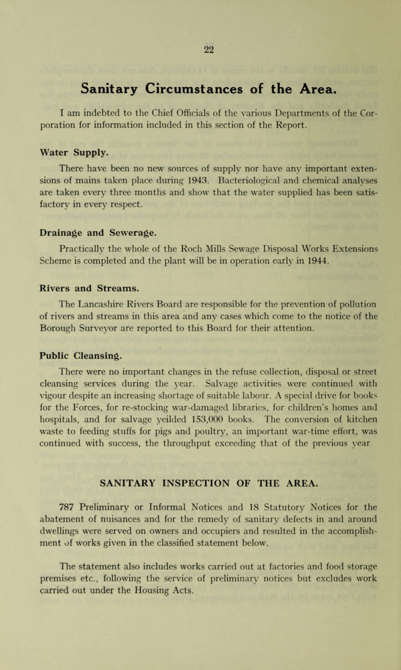 Sanitary Circumstances of the Area. I am indebted to the Chief Officials of the various Departments of the Cor¬ poration for information included in this section of the Report. Water Supply. There have been no new sources of supply nor have any important exten¬ sions of mains taken place during 1943. Bacteriological and chemical analyses are taken every three months and show that the water supplied has been satis¬ factory’ in every respect. Drainage and Sewerage. Practically the whole of the Roch Mills Sewage Disposal Works Extensions Scheme is completed and the plant will be in operation early in 1944. Rivers and Streams. The Lancashire Rivers Board are responsible for the prevention of pollution of rivers and streams in this area and any cases which come to the notice of the Borough Surveyor arc reported to this Board for their attention. Public Cleansing. There were no important changes in the refuse collection, disposal or street cleansing services during the year. Salvage activities were continued with vigour despite an increasing shortage of suitable labour. A special drive for books for the Forces, for re-stocking war-damaged libraries, for children’s homes and hospitals, and for salvage ycilded 153,000 books. The conversion of kitchen waste to feeding stuffs for pigs and poultry, an important war-time effort, was continued with success, the throughput exceeding that of the previous year SANITARY INSPECTION OF THE AREA. 787 Preliminary or Informal Notices and 18 Statutory Notices for the abatement of nuisances and for the remedy of sanitary defects in and around dwellings were served on owners and occupiers and resulted in the accomplish¬ ment of works given in the classified statement below. The statement also includes works carried out at factories and food storage premises etc., following the service of preliminary notices but excludes work carried out under the Housing Acts.