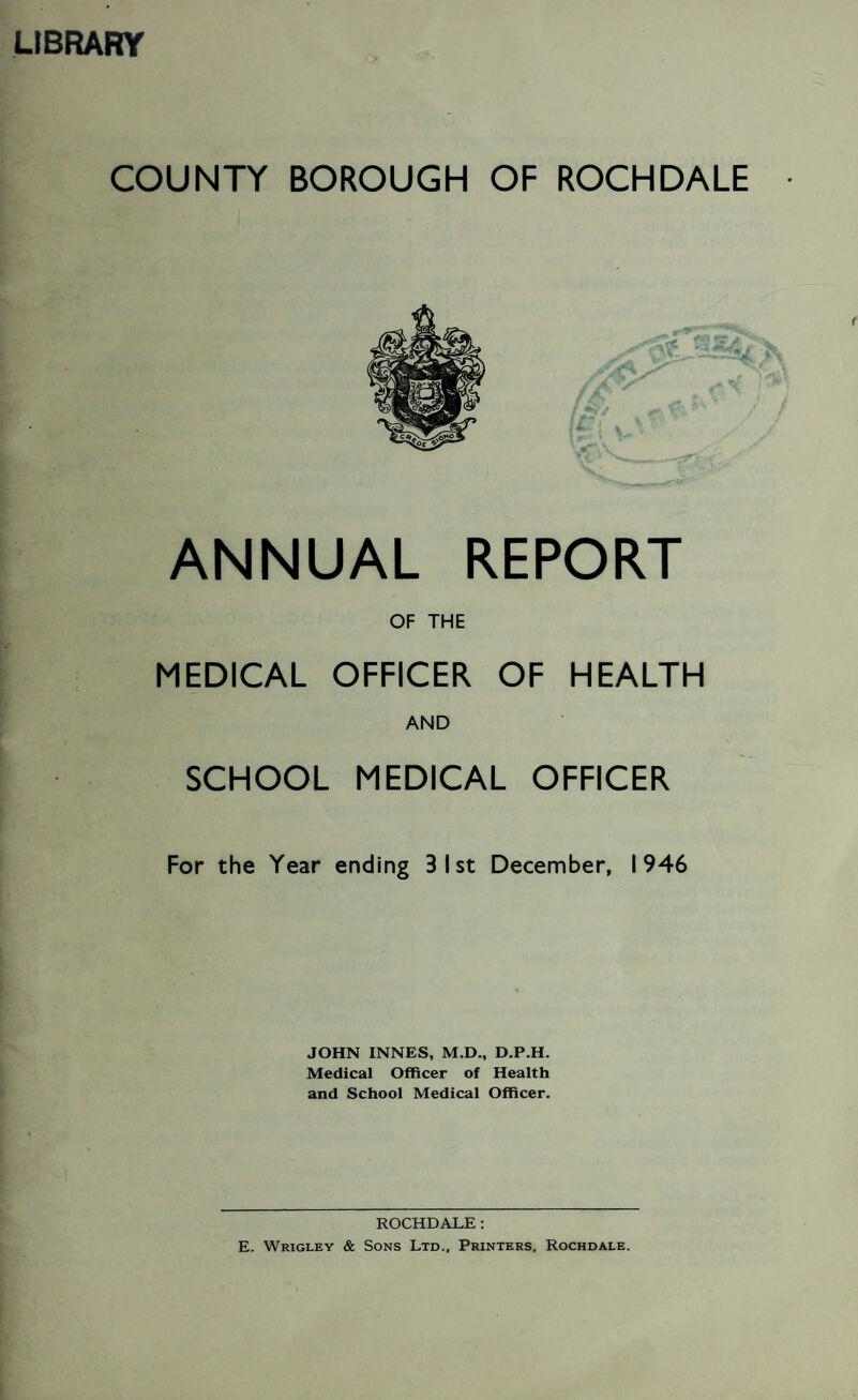 LIBRARY COUNTY BOROUGH OF ROCHDALE ANNUAL REPORT OF THE MEDICAL OFFICER OF HEALTH AND SCHOOL MEDICAL OFFICER For the Year ending 3 1st December, 1946 JOHN INNES, M.D., D.P.H. Medical Officer of Health and School Medical Officer. ROCHDALE: E. Wrigley & Sons Ltd., Printers, Rochdale.