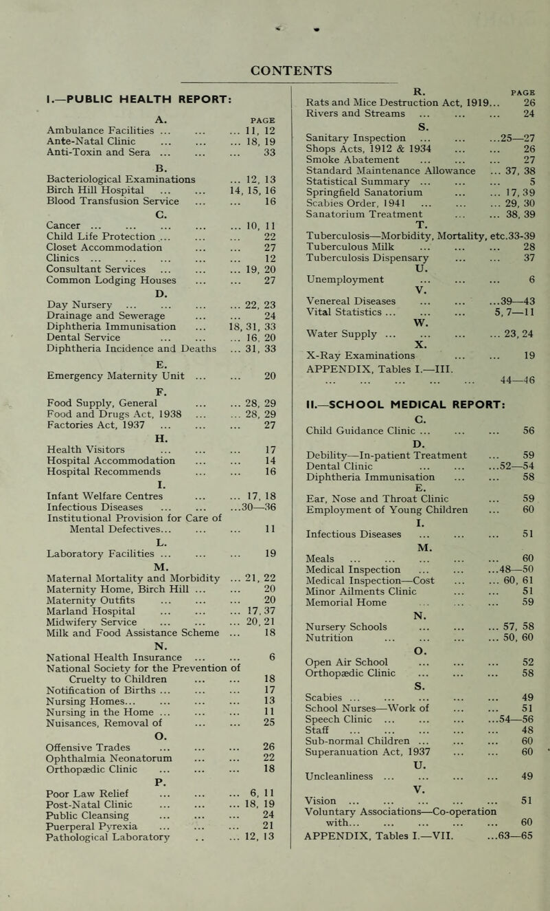 CONTENTS I.—PUBLIC HEALTH REPORT: A. PAGE Ambulance Facilities ... ... 11, 12 Ante-Natal Clinic ... 18, 19 Anti-Toxin and Sera ... 33 B. Bacteriological Examinations ... 12, 13 Birch Hill Hospital 14, 15, 16 Blood Transfusion Service 16 C. Cancer ... ... 10, 11 Child Life Protection ... 22 Closet Accommodation 27 Clinics ... 12 Consultant Services ... 19, 20 Common Lodging Houses 27 D. Day Nursery ... 22, 23 Drainage and Sewerage 24 Diphtheria Immunisation 18, 31, 33 Dental Service ... 16. 20 Diphtheria Incidence and Deaths ... 31, 33 E. Emergency Maternity Unit ... 20 F. Food Supply, General ... 28, 29 Food and Drugs Act, 1938 ... 28, 29 Factories Act, 1937 27 H. Health Visitors 17 Hospital Accommodation 14 Hospital Recommends T 16 1. Infant Welfare Centres ... 17, 18 Infectious Diseases ...30—36 Institutional Provision for Care of Mental Defectives... 11 L. Laboratory Facilities ... 19 M. Maternal Mortality and Morbidity ... 21, 22 Maternity Home, Birch Hill ... 20 Maternity Outfits 20 Marland Hospital ... 17,37 Midwifery Service ... 20,21 Milk and Food Assistance Scheme 18 N. National Health Insurance 6 National Society for the Prevention of Cruelty to Children 18 Notification of Births ... 17 Nursing Homes... 13 Nursing in the Home ... 11 Nuisances, Removal of 25 O. Offensive Trades 26 Ophthalmia Neonatorum 22 Orthopaedic Clinic 18 P. Poor Law Relief ... 6, 11 Post-Natal Clinic ... 18, 19 Public Cleansing 24 Puerperal Pyrexia 21 Pathological Laboratory ... 12, 13 R. PAGE Rats and Mice Destruction Act, 1919. 26 Rivers and Streams 24 s. Sanitary Inspection ..25—27 Shops Acts, 1912 & 1934 26 Smoke Abatement 27 Standard Maintenance Allowance ... 37, 38 Statistical Summary ... 5 Springfield Sanatorium ... 17,39 Scabies Order, 1941 ... 29, 30 Sanatorium Treatment .. 38, 39 T. Tuberculosis—Morbidity, Mortality, etc.33-39 Tuberculous Milk 28 Tuberculosis Dispensary 37 U. Unemployment 6 V. Venereal Diseases ... ... ..39—43 Vital Statistics ... 5,7—11 W. Water Supply ... .. 23, 24 X. X-Ray Examinations APPENDIX, Tables I.—III. 19 44—46 II.—SCHOOL MEDICAL REPORT: C. Child Guidance Clinic ... 56 D. Debility—In-patient Treatment 59 Dental Clinic .52—54 Diphtheria Immunisation 58 E. Ear, Nose and Throat Clinic 59 Employment of Young Children I. Infectious Diseases 60 51 M. Meals 60 Medical Inspection .48—50 Medical Inspection—Cost . 60, 61 Minor Ailments Clinic 51 Memorial Home 59 N. Nursery Schools . 57, 58 Nutrition . 50, 60 O. Open Air School 52 Orthopaedic Clinic 58 S. Scabies ... 49 School Nurses—Work of 51 Speech Clinic .54—56 Staff 48 Sub-normal Children ... 60 Superanuation Act, 1937 60 U. Uncleanliness ... 49 V. Vision ... 51 Voluntary Associations—Co-operation with... 60 APPENDIX, Tables I.—VII. 63—65