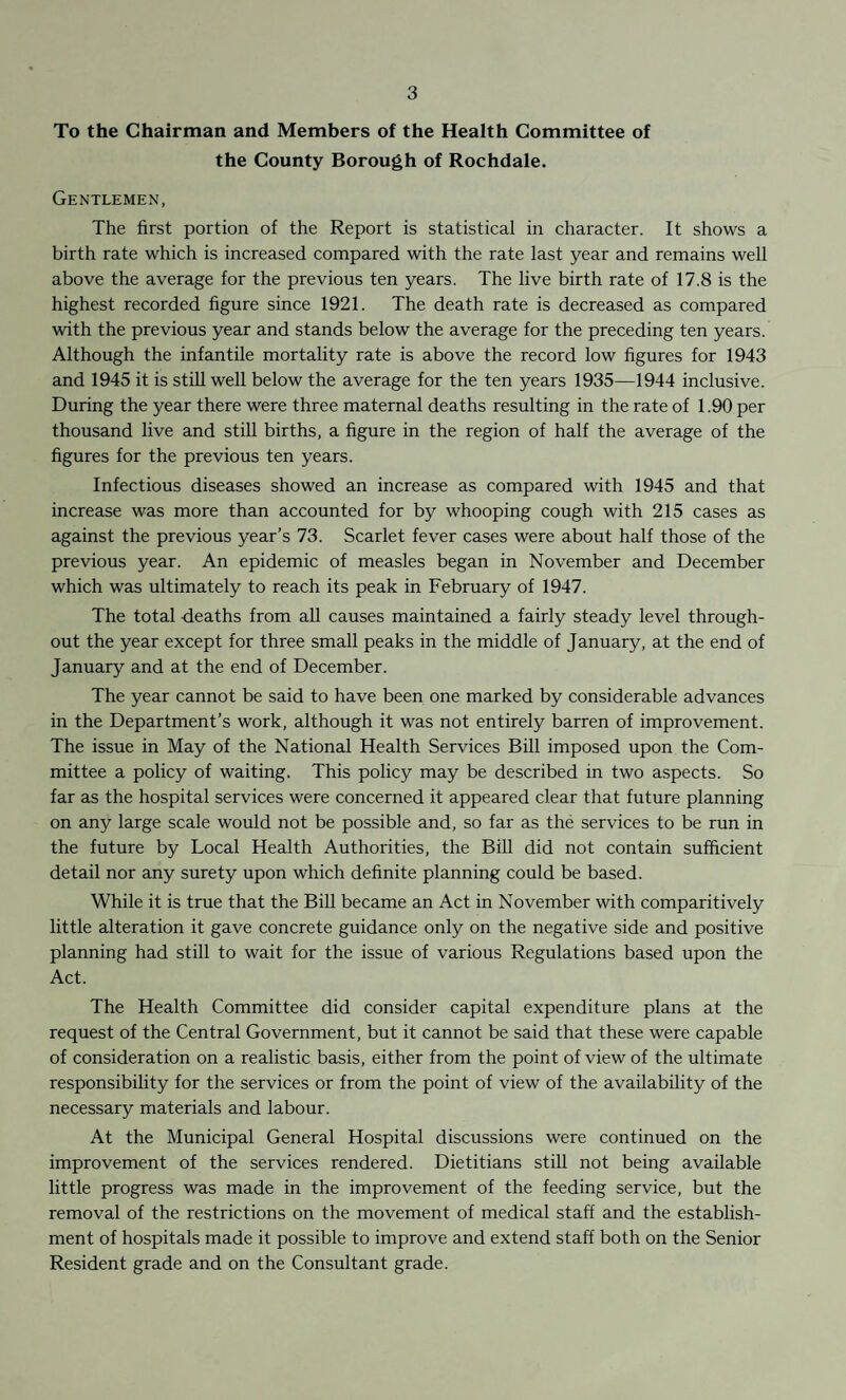 To the Chairman and Members of the Health Committee of the County Borough of Rochdale. Gentlemen, The first portion of the Report is statistical in character. It shows a birth rate which is increased compared with the rate last year and remains well above the average for the previous ten years. The live birth rate of 17.8 is the highest recorded figure since 1921. The death rate is decreased as compared with the previous year and stands below the average for the preceding ten years. Although the infantile mortality rate is above the record low figures for 1943 and 1945 it is still well below the average for the ten years 1935—1944 inclusive. During the year there were three maternal deaths resulting in the rate of 1.90 per thousand live and still births, a figure in the region of half the average of the figures for the previous ten years. Infectious diseases showed an increase as compared with 1945 and that increase was more than accounted for by whooping cough with 215 cases as against the previous year’s 73. Scarlet fever cases were about half those of the previous year. An epidemic of measles began in November and December which was ultimately to reach its peak in February of 1947. The total deaths from all causes maintained a fairly steady level through¬ out the year except for three small peaks in the middle of January, at the end of January and at the end of December. The year cannot be said to have been one marked by considerable advances in the Department’s work, although it was not entirely barren of improvement. The issue in May of the National Health Services Bill imposed upon the Com¬ mittee a policy of waiting. This policy may be described in two aspects. So far as the hospital services were concerned it appeared clear that future planning on any large scale would not be possible and, so far as the services to be run in the future by Local Health Authorities, the Bill did not contain sufficient detail nor any surety upon which definite planning could be based. While it is true that the Bill became an Act in November with comparitively little alteration it gave concrete guidance only on the negative side and positive planning had still to wait for the issue of various Regulations based upon the Act. The Health Committee did consider capital expenditure plans at the request of the Central Government, but it cannot be said that these were capable of consideration on a realistic basis, either from the point of view of the ultimate responsibility for the services or from the point of view of the availability of the necessary materials and labour. At the Municipal General Hospital discussions were continued on the improvement of the services rendered. Dietitians still not being available little progress was made in the improvement of the feeding service, but the removal of the restrictions on the movement of medical staff and the establish¬ ment of hospitals made it possible to improve and extend staff both on the Senior Resident grade and on the Consultant grade.