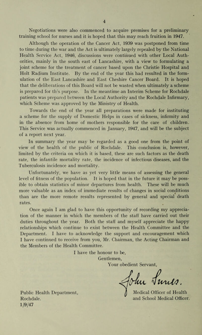 Negotiations were also commenced to acquire premises for a preliminary training school for nurses and it is hoped that this may reach fruition in 1947. Although the operation of the Cancer Act, 1939 was postponed from time to time during the war and the Act is ultimately largely repealed by the National Health Service Act, 1946, discussions were continued with other Local Auth¬ orities, mainly in the south east of Lancashire, with a view to formulating a joint scheme for the treatment of cancer based upon the Christie Hospital and Holt Radium Institute. By the end of the year this had resulted in the form¬ ulation of the East Lancashire and East Cheshire Cancer Board. It is hoped that the deliberations of this Board will not be wasted when ultimately a scheme is prepared for tlr's purpose. In the meantime an Interim Scheme for Rochdale patients was prepared between the Local Authority and the Rochdale Infirmary, which Scheme was approved by the Ministry of Health. Towards the end of the year all preparations were made for instituting a scheme for the supply of Domestic Helps in cases of sickness, infirmity and in the absence from home of mothers responsible for the care of children. This Service was actually commenced in January, 1947, and will be the subject of a report next year. In summary the year may be regarded as a good one from the point of view of the health of the public of Rochdale. This conclusion is, however, limited by the criteria on which it is based, these are such factors as the death rate, the infantile mortality rate, the incidence of infectious diseases, and the Tuberculosis incidence and mortality. Unfortunately, we have as yet very little means of assessing the general level of fitness of the population. It is hoped that in the future it may be poss¬ ible to obtain statistics of minor departures from health. These will be much more valuable as an index of immediate results of changes in social conditions than are the more remote results represented by general and special death rates. Once again I am glad to have this opportunity of recording my apprecia¬ tion of the manner in which the members of the staff have carried out their duties throughout the year. Both the staff and myself appreciate the happy relationships which continue to exist between the Health Committee and the Department. I have to acknowledge the support and encouragement which I have continued to receive from you, Mr. Chairman, the Acting Chairman and the Members of the Health Committee. I have the honour to be, Gentlemen, Your obedient Servant, Public Health Department, Rochdale. UaaA/1 . Medical Officer of Health and School Medical Officer. 1 / 9/47