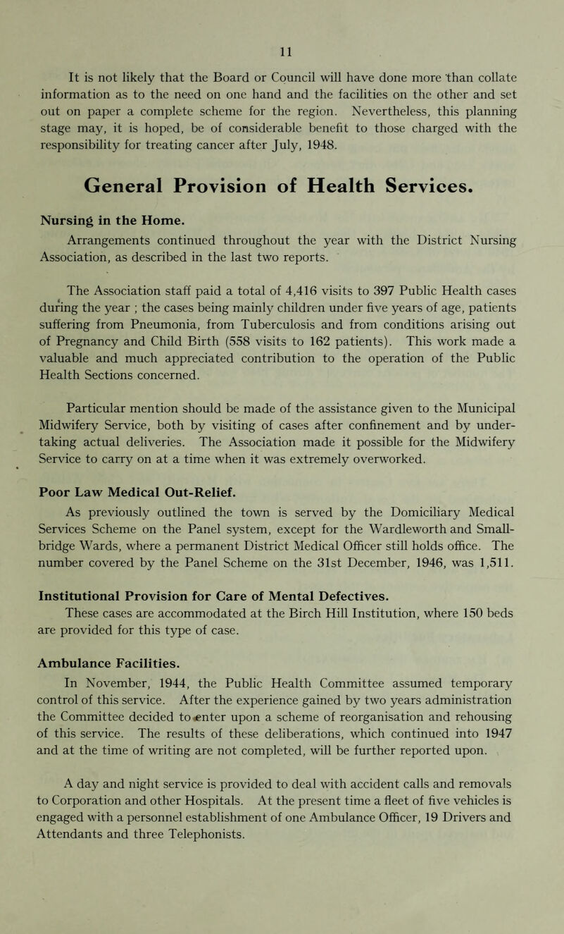 It is not likely that the Board or Council will have done more than collate information as to the need on one hand and the facilities on the other and set out on paper a complete scheme for the region. Nevertheless, this planning stage may, it is hoped, be of considerable benefit to those charged with the responsibility for treating cancer after July, 1948. General Provision of Health Services. Nursing in the Home. Arrangements continued throughout the year with the District Nursing Association, as described in the last two reports. The Association staff paid a total of 4,416 visits to 397 Public Health cases during the year ; the cases being mainly children under five years of age, patients suffering from Pneumonia, from Tuberculosis and from conditions arising out of Pregnancy and Child Birth (558 visits to 162 patients). This work made a valuable and much appreciated contribution to the operation of the Public Health Sections concerned. Particular mention should be made of the assistance given to the Municipal Midwifery Service, both by visiting of cases after confinement and by under¬ taking actual deliveries. The Association made it possible for the Midwifery Service to carry on at a time when it was extremely overworked. Poor Law Medical Out-Relief. As previously outlined the town is served by the Domiciliary Medical Services Scheme on the Panel system, except for the Wardleworth and Small- bridge Wards, where a permanent District Medical Officer still holds office. The number covered by the Panel Scheme on the 31st December, 1946, was 1,511. Institutional Provision for Care of Mental Defectives. These cases are accommodated at the Birch Hill Institution, where 150 beds are provided for this type of case. Ambulance Facilities. In November, 1944, the Public Health Committee assumed temporary control of this service. After the experience gained by two years administration the Committee decided to center upon a scheme of reorganisation and rehousing of this service. The results of these deliberations, which continued into 1947 and at the time of writing are not completed, will be further reported upon. A day and night service is provided to deal with accident calls and removals to Corporation and other Hospitals. At the present time a fleet of five vehicles is engaged with a personnel establishment of one Ambulance Officer, 19 Drivers and Attendants and three Telephonists.