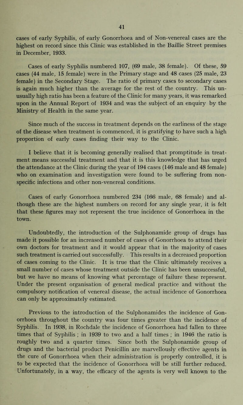 cases of early Syphilis, of early Gonorrhoea and of Non-venereal cases are the highest on record since this Clinic was established in the Baillie Street premises in December, 1933. Cases of early Syphilis numbered 107, (69 male, 38 female). Of these, 59 cases (44 male, 15 female) were in the Primary stage and 48 cases (25 male, 23 female) in the Secondary Stage. The ratio of primary cases to secondary cases is again much higher than the average for the rest of the country. This un¬ usually high ratio has been a feature of the Clinic for many years, it was remarked upon in the Annual Report of 1934 and was the subject of an enquiry by the Ministry of Health in the same year. Since much of the success in treatment depends on the earliness of the stage of the disease when treatment is commenced, it is gratifying to have such a high proportion of early cases finding their way to the Clinic. I believe that it is becoming generally realised that promptitude in treat¬ ment means successful treatment and that it is this knowledge that has urged the attendance at the Clinic during the year of 194 cases (146 male and 48 female) who on examination and investigation were found to be suffering from non¬ specific infections and other non-venereal conditions. Cases of early Gonorrhoea numbered 234 (166 male, 68 female) and al¬ though these are the highest numbers on record for any single year, it is felt that these figures may not represent the true incidence of Gonorrhoea in the town. Undoubtedly, the introduction of the Sulphonamide group of drugs has made it possible for an increased number of cases of Gonorrhoea to attend their own doctors for treatment and it would appear that in the majority of cases such treatment is carried out successfully. This results in a decreased proportion of cases coming to the Clinic. It is true that the Clinic ultimately receives a small number of cases whose treatment outside the Clinic has been unsuccessful, but we have no means of knowing what percentage of failure these represent. Under the present organisation of general medical practice and without the compulsory notification of venereal disease, the actual incidence of Gonorrhoea can only be approximately estimated. Previous to the introduction of the Sulphonamides the incidence of Gon¬ orrhoea throughout the country was four times greater than the incidence of Syphilis. In 1938, in Rochdale the incidence of Gonorrhoea had fallen to three times that of Syphilis ; in 1939 to two and a half times ; in 1946 the ratio is roughly two and a quarter times. Since both the Sulphonamide group of drugs and the bacterial product Penicillin are marvellously effective agents in the cure of Gonorrhoea when their administration is properly controlled, it is to be expected that the incidence of Gonorrhoea will be still further reduced. Unfortunately, in a way, the efficacy of the agents is very well known to the