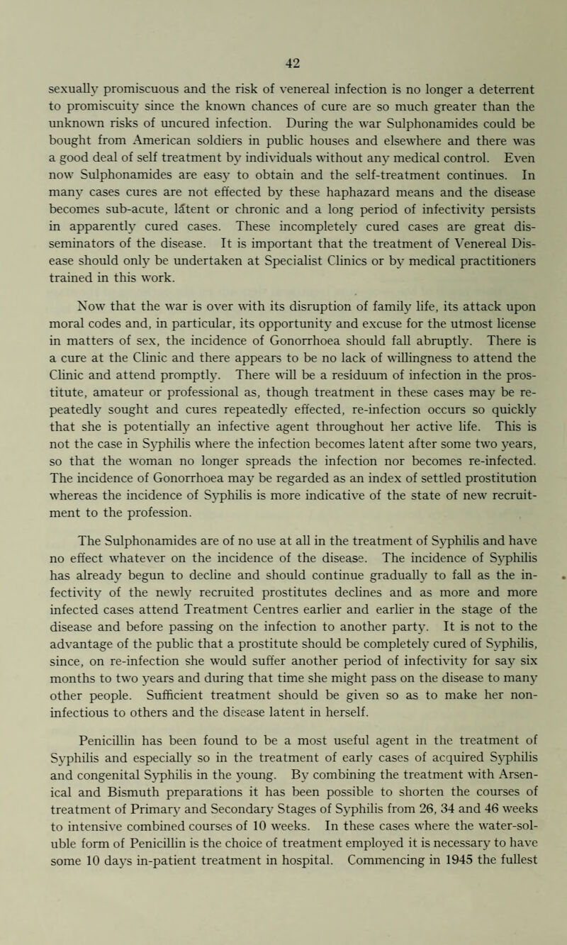 sexually promiscuous and the risk of venereal infection is no longer a deterrent to promiscuity since the known chances of cure are so much greater than the unknown risks of uncured infection. During the war Sulphonamides could be bought from American soldiers in public houses and elsewhere and there was a good deal of self treatment by individuals without any medical control. Even now Sulphonamides are easy to obtain and the self-treatment continues. In many cases cures are not effected by these haphazard means and the disease becomes sub-acute, IStent or chronic and a long period of infectivity persists in apparently cured cases. These incompletely cured cases are great dis¬ seminators of the disease. It is important that the treatment of Venereal Dis¬ ease should only be undertaken at Specialist Clinics or by medical practitioners trained in this work. Now that the war is over with its disruption of family life, its attack upon moral codes and, in particular, its opportunity and excuse for the utmost license in matters of sex, the incidence of Gonorrhoea should fall abruptly. There is a cure at the Clinic and there appears to be no lack of willingness to attend the Clinic and attend promptly. There will be a residuum of infection in the pros¬ titute, amateur or professional as, though treatment in these cases may be re¬ peatedly sought and cures repeatedly effected, re-infection occurs so quickly that she is potentially an infective agent throughout her active life. This is not the case in Syphilis where the infection becomes latent after some two years, so that the woman no longer spreads the infection nor becomes re-infected. The incidence of Gonorrhoea may be regarded as an index of settled prostitution whereas the incidence of Syphilis is more indicative of the state of new recruit¬ ment to the profession. The Sulphonamides are of no use at all in the treatment of Syphilis and have no effect whatever on the incidence of the disease. The incidence of Syphilis has already begun to decline and should continue gradually to fall as the in¬ fectivity of the newly recruited prostitutes declines and as more and more infected cases attend Treatment Centres earlier and earlier in the stage of the disease and before passing on the infection to another party. It is not to the advantage of the public that a prostitute should be completely cured of Syphilis, since, on re-infection she would suffer another period of infectivity for say six months to two years and during that time she might pass on the disease to many other people. Sufficient treatment should be given so as to make her non- infectious to others and the disease latent in herself. Penicillin has been found to be a most useful agent in the treatment of Syphilis and especially so in the treatment of early cases of acquired Syphilis and congenital Syphilis in the young. By combining the treatment with Arsen¬ ical and Bismuth preparations it has been possible to shorten the courses of treatment of Primary and Secondary Stages of Syphilis from 26, 34 and 46 weeks to intensive combined courses of 10 weeks. In these cases where the water-sol¬ uble form of Penicillin is the choice of treatment employed it is necessary to have some 10 days in-patient treatment in hospital. Commencing in 1945 the fullest