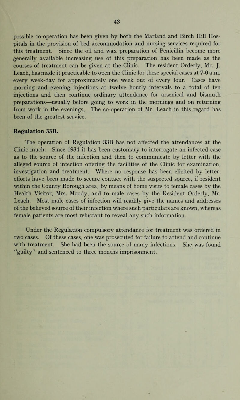 possible co-operation has been given by both the Marland and Birch Hill Hos¬ pitals in the provision of bed accommodation and nursing services required for this treatment. Since the oil and wax preparation of Penicillin become more generally available increasing use of this preparation has been made as the courses of treatment can be given at the Clinic. The resident Orderly, Mr. J. Leach, has made it practicable to open the Clinic for these special cases at 7-0 a.m. every week-day for approximately one week out of every four. Cases have morning and evening injections at twelve hourly intervals to a total of ten injections and then continue ordinary attendance for arsenical and bismuth preparations—usually before going to work in the mornings and on returning from work in the evenings, The co-operation of Mr. Leach in this regard has been of the greatest service. Regulation 33B. The operation of Regulation 33B has not affected the attendances at the Clinic much. Since 1934 it has been customary to interrogate an infected case as to the source of the infection and then to communicate by letter with the alleged source of infection offering the facilities of the Clinic for examination, investigation and treatment. Where no response has been elicited by letter, efforts have been made to secure contact with the suspected source, if resident within the County Borough area, by means of home visits to female cases by the Health Visitor, Mrs. Moody, and to male cases by the Resident Orderly, Mr. Leach. Most male cases of infection will readily give the names and addresses of the believed source of their infection where such particulars are known, whereas female patients are most reluctant to reveal any such information. Under the Regulation compulsory attendance for treatment was ordered in two cases. Of these cases, one was prosecuted for failure to attend and continue with treatment. She had been the source of many infections. She was found “guilty” and sentenced to three months imprisonment.