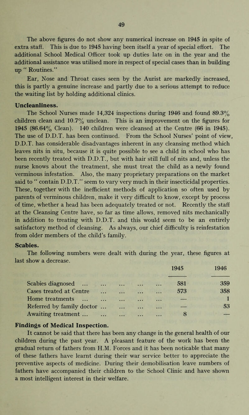 The above figures do not show any numerical increase on 1945 in spite of extra staff. This is due to 1945 having been itself a year of special effort. The additional School Medical Officer took up duties late on in the year and the additional assistance was utilised more in respect of special cases than in building up  Routines.” Ear, Nose and Throat cases seen by the Aurist are markedly increased, this is partly a genuine increase and partly due to a serious attempt to reduce the waiting list by holding additional clinics. Uncleanliness. The School Nurses made 14,324 inspections during 1946 and found 89.3% children clean and 10.7% unclean. This is an improvement on the figures for 1945 (86.64% Clean). 140 children were cleansed at the Centre (66 in 1945). The use of D.D.T. has been continued. From the School Nurses’ point of view, D.D.T. has considerable disadvantages inherent in any cleansing method which leaves nits in situ, because it is quite possible to see a child in school who has been recently treated with D.D.T., but with hair still full of nits and, unless the nurse knows about the treatment, she must treat the child as a newly found verminous infestation. Also, the many proprietary preparations on the market said to “ contain D.D.T.” seem to vary very much in their insecticidal properties. These, together with the inefficient methods of application so often used by parents of verminous children, make it very difficult to know, except by process of time, whether a head has been adequately treated or not. Recently the staff at the Cleansing Centre have, so far as time allows, removed nits mechanically in addition to treating with D.D.T. and this would seem to be an entirely satisfactory method of cleansing. As always, our chief difficulty is reinfestation from older members of the child’s family. Scabies. The following numbers were dealt with during the year, these figures at last show a decrease. 1945 1946 Scabies diagnosed ... ... ... ... ... 581 359 Cases treated at Centre ... ... ... ... 573 358 Home treatments ... ... ... ... ... — 1 Referred by family doctor ... ... ... ... — 53 Awaiting treatment ... ... ... ... ... 8 — Findings of Medical Inspection. It cannot be said that there has been any change in the general health of our children during the past year. A pleasant feature of the work has been the gradual return of fathers from H.M. Forces and it has been noticable that many of these fathers have learnt during their war service better to appreciate the preventive aspects of medicine. During their demobilisation leave numbers of fathers have accompanied their children to the School Clinic and have shown a most intelligent interest in their welfare.