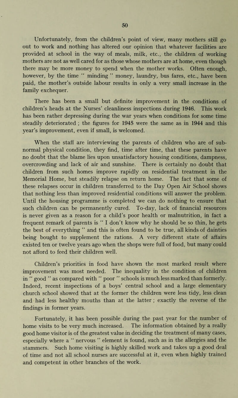 Unfortunately, from the children’s point of view, many mothers still go out to work and nothing has altered our opinion that whatever facilities are provided at school in the way of meals, milk, etc., the children of working mothers are not as well cared for as those whose mothers are at home, even though there may be more money to spend when the mother works. Often enough, however, by the time “ minding ” money, laundry, bus fares, etc., have been paid, the mother’s outside labour results in only a very small increase in the family exchequer. There has been a small but definite improvement in the conditions of children’s heads at the Nurses’ cleanliness inspections during 1946. This work has been rather depressing during the war years when conditions for some time steadily deteriorated ; the figures for 1945 were the same as in 1944 and this year’s improvement, even if small, is welcomed. When the staff are interviewing the parents of children who are of sub¬ normal physical condition, they find, time after time, that these parents have no doubt that the blame lies upon unsatisfactory housing conditions, dampness, overcrowding and lack of air and sunshine. There is certainly no doubt that children from such homes improve rapidly on residential treatment in the Memorial Home, but steadily relapse on return home. The fact that some of these relapses occur in children transferred to the Day Open Air School shows that nothing less than improved residential conditions will answer the problem. Until the housing programme is completed we can do nothing to ensure that such children can be permanently cured. To-day, lack of financial resources is never given as a reason for a child’s poor health or malnutrition, in fact a frequent remark of parents is “ I don’t know why he should be so thin, he gets the best of everything ” and this is often found to be true, all kinds of dainties being bought to supplement the rations. A very different state of affairs existed ten or twelve years ago when the shops were full of food, but many could not afford to feed their children well. Children’s priorities in food have shown the most marked result where improvement was most needed. The inequality in the condition of children in “ good ” as compared with “ poor ” schools is much less marked than formerly. Indeed, recent inspections of a boys’ central school and a large elementary church school showed that at the former the children were less tidy, less clean and had less healthy mouths than at the latter ; exactly the reverse of the findings in former years. Fortunately, it has been possible during the past year for the number of home visits to be very much increased. The information obtained by a really good home visitor is of the greatest value in deciding the treatment of many cases, especially where a “ nervous ” element is found, such as in the allergies and the stammers. Such home visiting is highly skilled work and takes up a good deal of time and not all school nurses are successful at it, even when highly trained and competent in other branches of the work.