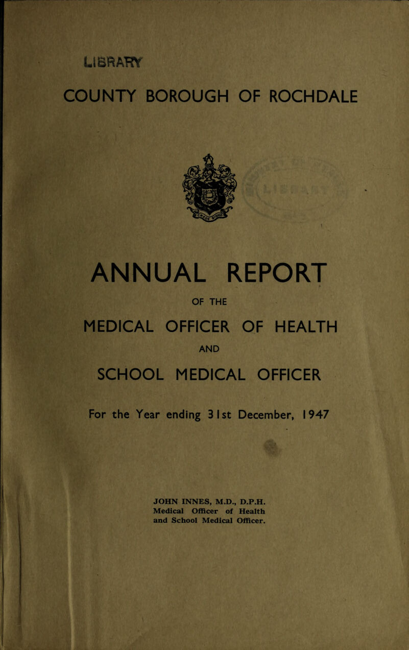 LIBRARY COUNTY BOROUGH OF ROCHDALE ANNUAL REPORT OF THE MEDICAL OFFICER OF HEALTH AND SCHOOL MEDICAL OFFICER For the Year ending 31st December, 1947 JOHN INNES, M.D., D.P.H. Medical Officer of Health and School Medical Officer.