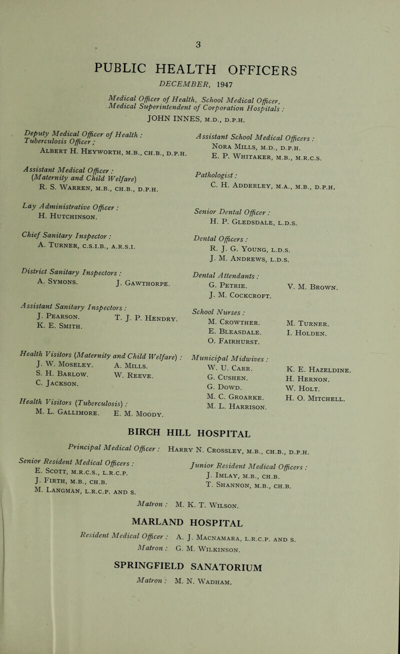 PUBLIC HEALTH OFFICERS DECEMBER, 1947 Medical Officer of Health, School Medical Officer, Medical Superintendent of Corporation Hospital ’s : JOHN INNES, m.d., d.p.h. Deputy Medical Officer of Health : Tuberculosis Officer ; Albert H. Heyworth, m.b., ch.b., d. Assistant School Medical Officers .* Nora Mills, m.d., d.p.h. E. P. Whitaker, m.b,, m.r.c.s. Assistant Medical Officer: „ . . {Maternity and Child Welfare) Pathologist: R. S. Warren, m.b., ch.b., d.p.h. Adderley, m.a., m.b., d.p.h. Lay A dministrative Officer : H. Hutchinson. Chief Sanitary Inspector : A. Turner, c.s.i.b., a.r.s.i. District Sanitary Inspectors : A. Symons. J. Gawthorpe. Assistant Sanitary Inspectors: J. Pearson. T. J. P. Hendry. K. E. Smith. Health Visitors (.Maternity and Child Welfare) : J. W. Moseley. a. Mills. S. H. Barlow. W. Reeve. C. Jackson. Health Visitors (Tuberculosis) : M. L. Gallimore. E. M. Moody. Senior Dental Officer: H. P. Gledsdale, l.d.s. Dental Officers: R. J. G. Young, l.d.s. J. M. Andrews, l.d.s. Dental A ttendants: G. Petrie. J. M. Cockcroft. School Nurses: M. Crowther. E. Bleasdale. O. Fairhurst. Municipal Midwives : W. U. Carr. G. Cushen. G. Dowd. M. C. Groarke. M. L. Harrison. V. M. Brown. M. Turner. I. Holden. K. E. Hazeldine. H. Hernon. W. Holt. H. O. Mitchell. BIRCH HILL HOSPITAL Principal Medical Officer : Harry N. Crossley, m.b. ch b Senior Resident Medical Officers : E. Scott, m.r.c.s., l.r.c.p. J. Firth, m.b., ch.b. M. Langman, l.r.c.p. and s. Matron : Junior Resident Medical Officers : J. Imlay, m.b., ch.b. T. Shannon, m.b., ch.b. M. K. T. Wilson. MARLAND HOSPITAL Resident Medical Officer : A. J. Macnamara, l.r.c.p. and s Matron : G. M. Wilkinson. SPRINGFIELD SANATORIUM Matron : M. N. Wadham.