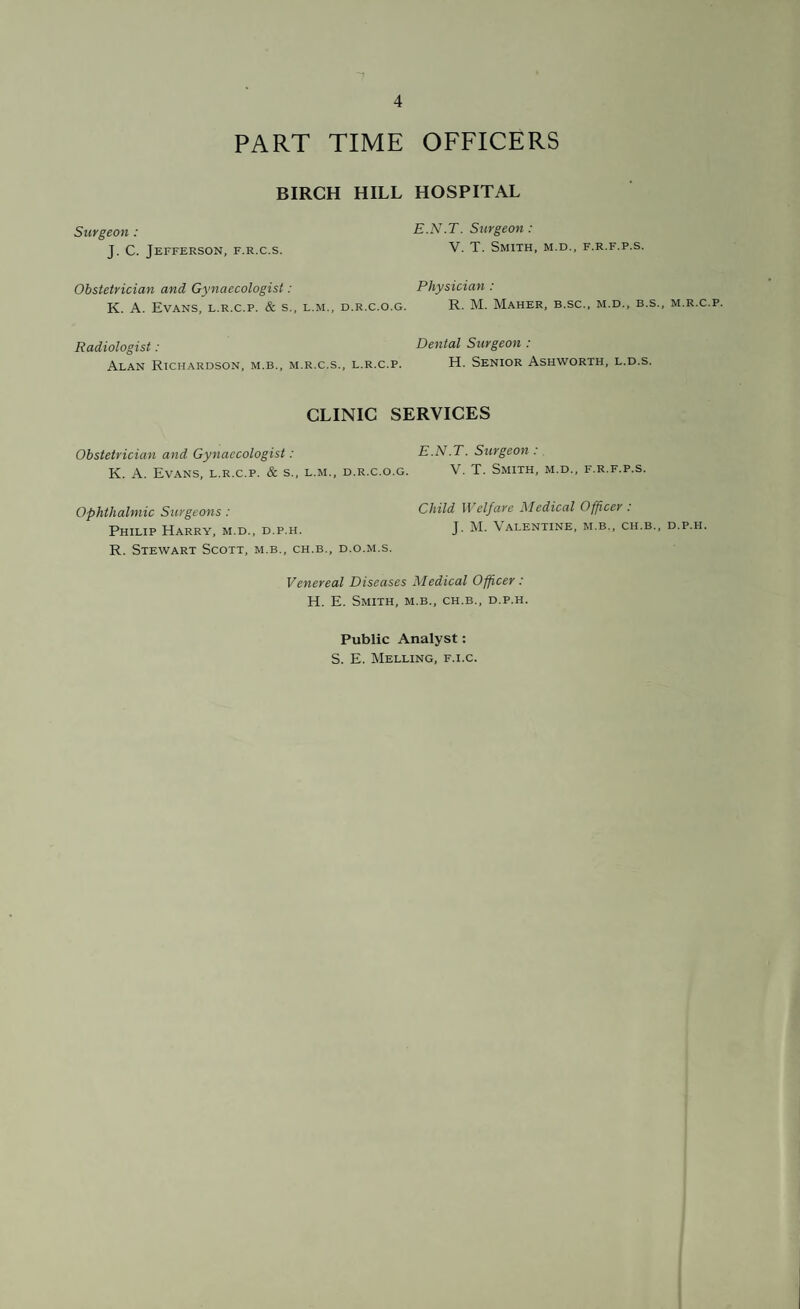 PART TIME OFFICERS BIRCH HILL HOSPITAL Surgeon : E.N.T. Surgeon : J. C. Jefferson, f.r.c.s. V. T. Smith, m.d., f.r.f.p.s. Obstetrician and Gynaecologist: Physician : K. A. Evans, l.r.c.p. & s„ l.m., d.r.c.o.g. R. M. Maher, b.sc., m.d., b.s., m.r.c.p. Radiologist: Dental Surgeon : Alan Richardson, m.b., m.r.c.s., l.r.c.p. H. Senior Ashworth, l.d.s. CLINIC SERVICES Obstetrician and Gynaecologist: E.N.T. Surgeon: K. A. Evans, l.r.c.p. & s., l.m., d.r.c.o.g. V. T. Smith, m.d., f.r.f.p.s. Ophthalmic Surgeons : Child II elf are Medical Officer . Philip Harry, m.d., d.p.h. J. M. Valentine, m.b., ch.b., d.p.h. R. Stewart Scott, m.b., ch.b., d.o.m.s. Venereal Diseases Medical Officer : H. E. Smith, m.b., ch.b., d.p.h. Public Analyst: S. E. Melling, f.i.c.