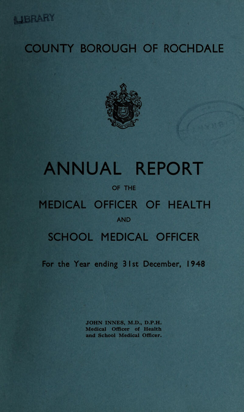 IJBRARY COUNTY BOROUGH OF ROCHDALE ANNUAL REPORT OF THE MEDICAL OFFICER OF HEALTH AND SCHOOL MEDICAL OFFICER For the Year ending 31st December, 1948 JOHN INNES, M.D., D.P.H. Medical Officer of Health and School Medical Officer.