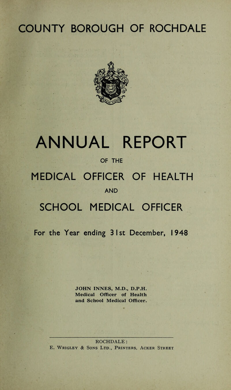 COUNTY BOROUGH OF ROCHDALE ANNUAL REPORT OF THE MEDICAL OFFICER OF HEALTH AND SCHOOL MEDICAL OFFICER For the Year ending 31st December, 1948 JOHN INNES, M.D., D.P.H. Medical Officer of Health and School Medical Officer. ROCHDALE: E. Wrigley & Sons Ltd., Printers, Acker Street