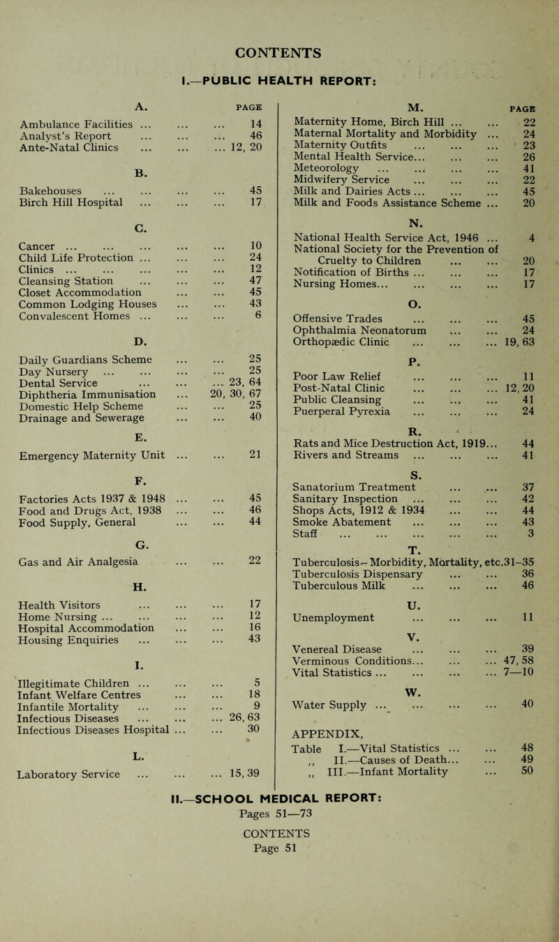 CONTENTS I.—PUBLIC HEALTH REPORT: A. PAGE Ambulance Facilities ... 14 Analyst’s Report 46 Ante-Natal Clinics ... 12, 20 B. Bakehouses 45 Birch Hill Hospital 17 C. Cancer ... 10 Child Life Protection ... 24 Clinics ... 12 Cleansing Station 47 Closet Accommodation 45 Common Lodging Houses 43 Convalescent Homes ... 6 D. Daily Guardians Scheme 25 Day Nursery . 25 Dental Service ... 23, 64 Diphtheria Immunisation 20, 30, 67 Domestic Help Scheme ... 25 Drainage and Sewerage 40 E. Emergency Maternity Unit ... 21 F. Factories Acts 1937 & 1948 ... 45 Food and Drugs Act, 1938 46 Food Supply, General 44 G. Gas and Air Analgesia 22 H. Health Visitors 17 Home Nursing ... 12 Hospital Accommodation 16 Housing Enquiries 43 I. Illegitimate Children ... 5 Infant Welfare Centres 18 Infantile Mortality 9 Infectious Diseases ... 26,63 Infectious Diseases Hospital ... 30 L. Laboratory Service ... 15,39 M. PAGE Maternity Home, Birch Hill. 22 Maternal Mortality and Morbidity ... 24 Maternity Ou tfits 23 Mental Health Service... 26 Meteorology ... ..< 41 Midwifery Service 22 Milk and Dairies Acts ... 45 Milk and Foods Assistance Scheme ... 20 N. National Health Service Act, 1946 ... 4 National Society for the Prevention of Cruelty to Children 20 Notification of Births ... 17 Nursing Homes. . 17 O. Offensive Trades 45 Ophthalmia Neonatorum 24 Orthopaedic Clinic 19, 63 P. Poor Law Relief 11 Post-Natal Clinic 12,20 Public Cleansing 41 Puerperal Pyrexia 24 R. Rats and Mice Destruction Act, 1919... 44 Rivers and Streams 41 S. Sanatorium Treatment 37 Sanitary Inspection 42 Shops Acts, 1912 & 1934 44 Smoke Abatement 43 Staff . 3 T. Tuberculosis--Morbidity, Mortality, etc.31-35 Tuberculosis Dispensary 36 Tuberculous Milk 46 U. Unemployment 11 V. Venereal Disease 39 Verminous Conditions... 47, 58 Vital Statistics ... 7—10 W. Water Supply. 40 APPENDIX, Table I.—Vital Statistics. 48 ,, II.—Causes of Death... 49 „ III.—Infant Mortality 50 II.—SCHOOL MEDICAL REPORT: Pages 51—73 CONTENTS