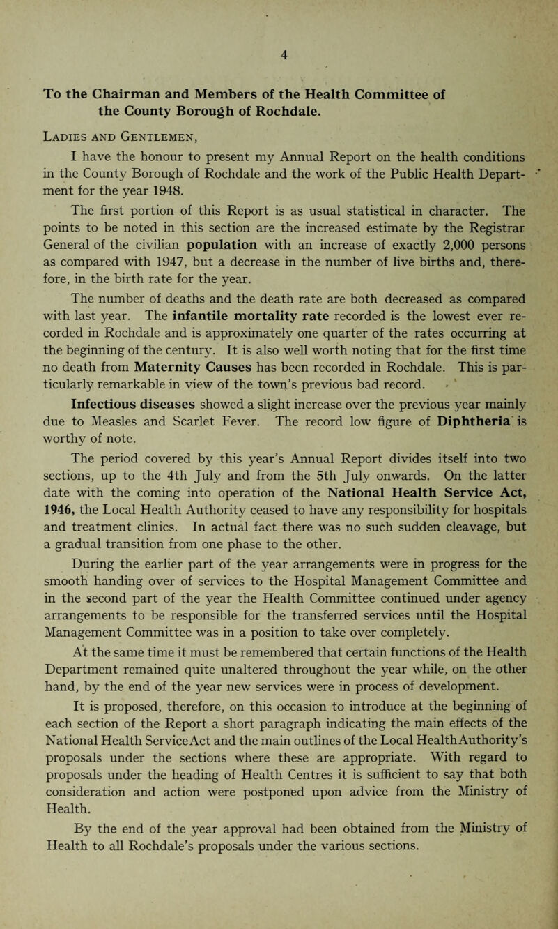 To the Chairman and Members of the Health Committee of the County Borough of Rochdale. Ladies and Gentlemen, I have the honour to present my Annual Report on the health conditions in the County Borough of Rochdale and the work of the Public Health Depart¬ ment for the year 1948. The first portion of this Report is as usual statistical in character. The points to be noted in this section are the increased estimate by the Registrar General of the civilian population with an increase of exactly 2,000 persons as compared with 1947, but a decrease in the number of live births and, there¬ fore, in the birth rate for the year. The number of deaths and the death rate are both decreased as compared with last year. The infantile mortality rate recorded is the lowest ever re¬ corded in Rochdale and is approximately one quarter of the rates occurring at the beginning of the century. It is also well worth noting that for the first time no death from Maternity Causes has been recorded in Rochdale. This is par¬ ticularly remarkable in view of the town’s previous bad record. Infectious diseases showed a slight increase over the previous year mainly due to Measles and Scarlet Fever. The record low figure of Diphtheria is worthy of note. The period covered by this year’s Annual Report divides itself into two sections, up to the 4th July and from the 5th July onwards. On the latter date with the coming into operation of the National Health Service Act, 1946, the Local Health Authority ceased to have any responsibility for hospitals and treatment clinics. In actual fact there was no such sudden cleavage, but a gradual transition from one phase to the other. During the earlier part of the year arrangements were in progress for the smooth handing over of services to the Hospital Management Committee and in the second part of the year the Health Committee continued under agency arrangements to be responsible for the transferred services until the Hospital Management Committee was in a position to take over completely. At the same time it must be remembered that certain functions of the Health Department remained quite unaltered throughout the year while, on the other hand, by the end of the year new services were in process of development. It is proposed, therefore, on this occasion to introduce at the beginning of each section of the Report a short paragraph indicating the main effects of the National Health ServiceAct and the main outlines of the Local HealthAuthority’s proposals under the sections where these are appropriate. With regard to proposals under the heading of Health Centres it is sufficient to say that both consideration and action were postponed upon advice from the Ministry of Health. By the end of the year approval had been obtained from the Ministry of Health to all Rochdale’s proposals under the various sections.